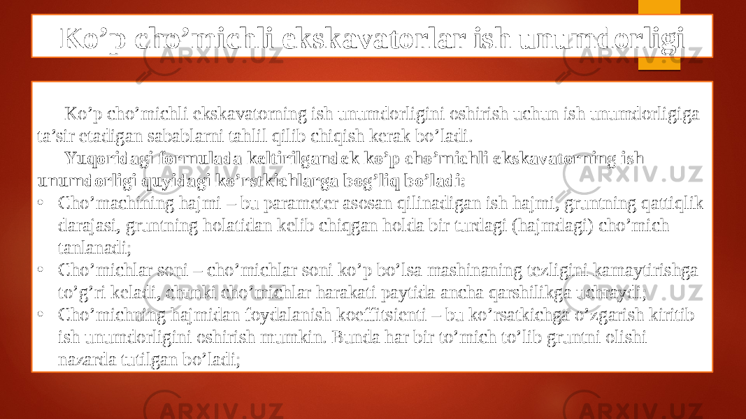 Ko’p cho’michli ekskavatorlar ish unumdorligi Ko’p cho’michli ekskavatorning ish unumdorligini oshirish uchun ish unumdorligiga ta’sir etadigan sabablarni tahlil qilib chiqish kerak bo’ladi. Yuqoridagi formulada keltirilgandek ko’p cho’michli ekskavatorning ish unumdorligi quyidagi ko’rstkichlarga bog’liq bo’ladi: • Cho’machining hajmi – bu parameter asosan qilinadigan ish hajmi, gruntning qattiqlik darajasi, gruntning holatidan kelib chiqgan holda bir turdagi (hajmdagi) cho’mich tanlanadi; • Cho’michlar soni – cho’michlar soni ko’p bo’lsa mashinaning tezligini kamaytirishga to’g’ri keladi, chunki cho’michlar harakati paytida ancha qarshilikga uchraydi; • Cho’michning hajmidan foydalanish koeffitsienti – bu ko’rsatkichga o’zgarish kiritib ish unumdorligini oshirish mumkin. Bunda har bir to’mich to’lib gruntni olishi nazarda tutilgan bo’ladi; 