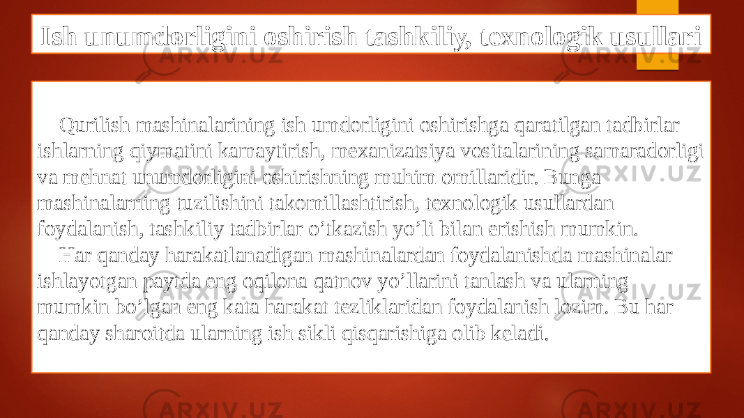 Ish unumdorligini oshirish tashkiliy, texnologik usullari Qurilish mashinalarining ish umdorligini oshirishga qaratilgan tadbirlar ishlarning qiymatini kamaytirish, mexanizatsiya vositalarining samaradorligi va mehnat unumdorligini oshirishning muhim omillaridir. Bunga mashinalarning tuzilishini takomillashtirish, texnologik usullardan foydalanish, tashkiliy tadbirlar o’tkazish yo’li bilan erishish mumkin. Har qanday harakatlanadigan mashinalardan foydalanishda mashinalar ishlayotgan paytda eng oqilona qatnov yo’llarini tanlash va ularning mumkin bo’lgan eng kata harakat tezliklaridan foydalanish lozim. Bu har qanday sharoitda ularning ish sikli qisqarishiga olib keladi. 