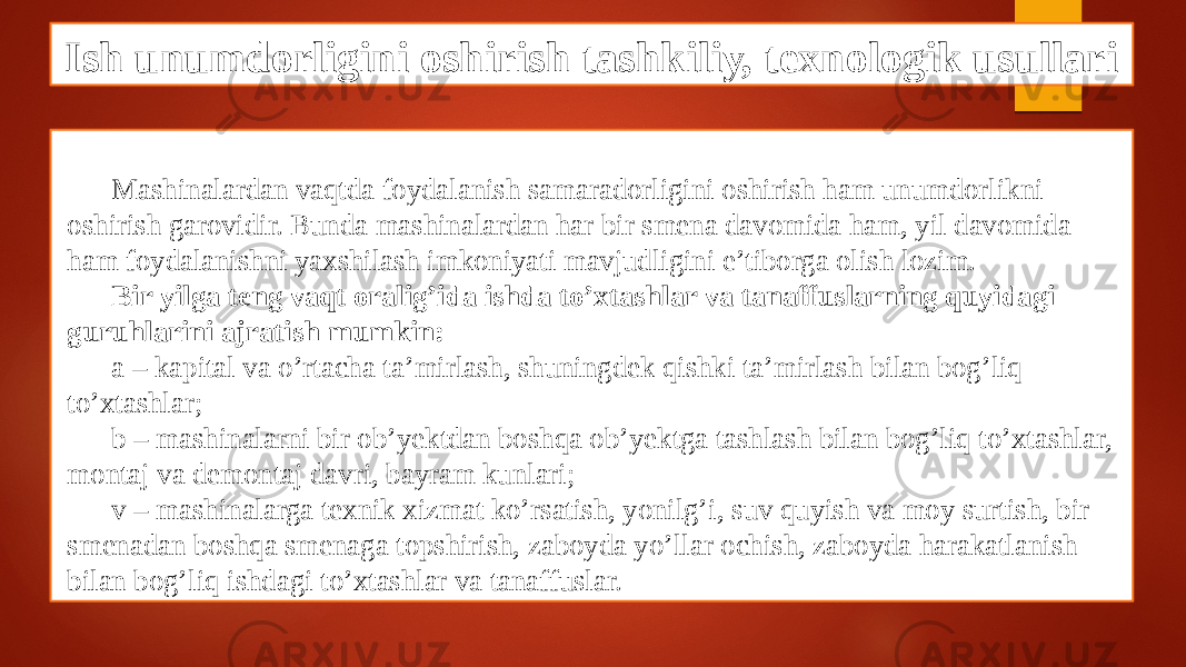 Ish unumdorligini oshirish tashkiliy, texnologik usullari Mashinalardan vaqtda foydalanish samaradorligini oshirish ham unumdorlikni oshirish garovidir. Bunda mashinalardan har bir smena davomida ham, yil davomida ham foydalanishni yaxshilash imkoniyati mavjudligini e’tiborga olish lozim. Bir yilga teng vaqt oralig’ida ishda to’xtashlar va tanaffuslarning quyidagi guruhlarini ajratish mumkin: a – kapital va o’rtacha ta’mirlash, shuningdek qishki ta’mirlash bilan bog’liq to’xtashlar; b – mashinalarni bir ob’yektdan boshqa ob’yektga tashlash bilan bog’liq to’xtashlar, montaj va demontaj davri, bayram kunlari; v – mashinalarga texnik xizmat ko’rsatish, yonilg’i, suv quyish va moy surtish, bir smenadan boshqa smenaga topshirish, zaboyda yo’llar ochish, zaboyda harakatlanish bilan bog’liq ishdagi to’xtashlar va tanaffuslar. 