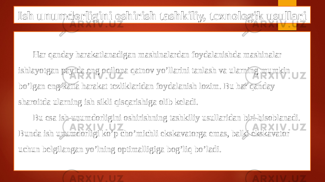 Ish unumdorligini oshirish tashkiliy, texnologik usullari Har qanday harakatlanadigan mashinalardan foydalanishda mashinalar ishlayotgan paytda eng oqilona qatnov yo’llarini tanlash va ularning mumkin bo’lgan eng katta harakat tezliklaridan foydalanish lozim. Bu har qanday sharoitda ularning ish sikli qisqarishiga olib keladi. Bu esa ish unumdorligini oshirishning tashkiliy usullaridan biri hisoblanadi. Bunda ish unumdorligi ko’p cho’michli ekskavatorga emas, balki ekskavator uchun belgilangan yo’lning optimalligiga bog’liq bo’ladi. 