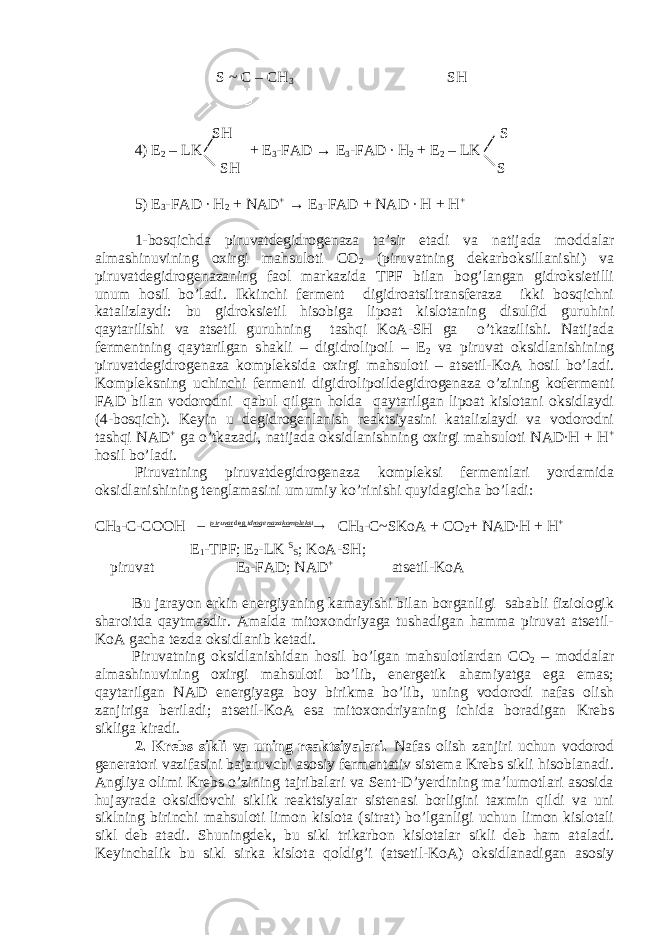  S ~ C – CH 3 SH SH S 4) E 2 – LK + E 3 -FAD → E 3 -FAD ∙ H 2 + E 2 – LK SH S 5) E 3 -FAD ∙ H 2 + NAD + → E 3 -FAD + NAD ∙ H + H + 1-bosqichda piruvatdegidrogenaza ta’sir etadi va natijada moddalar almashinuvining oxirgi mahsuloti CO 2 (piruvatning dekarboksillanishi) va piruvatdegidrogenazaning faol markazida TPF bilan bog’langan gidroksietilli unum hosil bo’ladi. Ikkinchi ferment digidroatsiltransferaza ikki bosqichni katalizlaydi: bu gidroksietil hisobiga lipoat kislotaning disulfid guruhini qaytarilishi va atsetil guruhning tashqi KoA-SH ga o’tkazilishi. Natijada fermentning qaytarilgan shakli – digidrolipoil – E 2 va piruvat oksidlanishining piruvatdegidrogenaza kompleksida oxirgi mahsuloti – atsetil-KoA hosil bo’ladi. Kompleksning uchinchi fermenti digidrolipoildegidrogenaza o’zining kofermenti FAD bilan vodorodni qabul qilgan holda qaytarilgan lipoat kislotani oksidlaydi (4-bosqich). Keyin u degidrogenlanish reaktsiyasini katalizlaydi va vodorodni tashqi NAD + ga o’tkazadi, natijada oksidlanishning oxirgi mahsuloti NAD∙H + H + hosil bo’ladi. Piruvatning piruvatdegidrogenaza kompleksi fermentlari yordamida oksidlanishining tenglamasini umumiy ko’rinishi quyidagicha bo’ladi: CH 3 -C-COOH          kompleksi idrogenaza piruvat deg CH 3 -C~SKoA + CO 2 + NAD∙H + H + E 1 -TPF; E 2 -LK S S ; KoA-SH; piruvat E 3 -FAD; NAD + atsetil-KoA Bu jarayon erkin energiyaning kamayishi bilan borganligi sababli fiziologik sharoitda qaytmasdir. Amalda mitoxondriyaga tushadigan hamma piruvat atsetil- KoA gacha tezda oksidlanib ketadi. Piruvatning oksidlanishidan hosil bo’lgan mahsulotlardan CO 2 – moddalar almashinuvining oxirgi mahsuloti bo’lib, energetik ahamiyatga ega emas; qaytarilgan NAD energiyaga boy birikma bo’lib, uning vodorodi nafas olish zanjiriga beriladi; atsetil-KoA esa mitoxondriyaning ichida boradigan Krebs sikliga kiradi. 2. Krebs sikli va uning reaktsiyalari. Nafas olish zanjiri uchun vodorod generatori vazifasini bajaruvchi asosiy fermentativ sistema Krebs sikli hisoblanadi. Angliya olimi Krebs o’zining tajribalari va Sent-D’yerdining ma’lumotlari asosida hujayrada oksidlovchi siklik reaktsiyalar sistenasi borligini taxmin qildi va uni siklning birinchi mahsuloti limon kislota (sitrat) bo’lganligi uchun limon kislotali sikl deb atadi. Shuningdek, bu sikl trikarbon kislotalar sikli deb ham ataladi. Keyinchalik bu sikl sirka kislota qoldig’i (atsetil-KoA) oksidlanadigan asosiy 