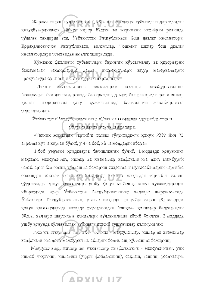  Жарима солиш суд томонидан, хўжалик фаолияти субъекти содир этилган ҳуқуқбузарликдаги айбига иқрор бўлган ва жаримани ихтиёрий равишда тўлаган такдирда эса, Ўзбекистон Республикаси Бош давлат инспектори, Қорақалпоғистон Республикаси, вилоятлар, Тошкент шаҳар бош давлат инспекторлари томонидан амалга оширилади. Хўжалик фаолияти субъектлари берилган кўрсатмалар ва қарорларни бажармаган такдирларида давлат инспекторлари зарур материалларни прокуратура органларига ёки судга оширадилар. Давлат инспекторлари зиммаларига юкланган мажбуриятларни бажармаган ёки лозим даражада бажармаган, давлат ёки тижорат сирини ошкор қилган такдирларида қонун ҳужжатларида белгиланган жавобгарликка тортиладилар. Ўзбекистон Республикасининг «Техник жиҳатдан тартибга солиш тўғрисида»ги қонун шарҳлари. «Техник жиҳатдан тартибга солиш тўғрисида»ги қонун 2009 йил 23 апрелда кучга кирган бўлиб, у 4 та боб, 28 та моддадан иборат. 1-боб умумий қоидаларга бағишланган бўлиб, 1-моддада қонуннинг мақсади, маҳсулотлар, ишлар ва хизматлар хавфсизлигига доир мажбурий талабларни белгилаш, қўллаш ва бажариш соҳасидаги муносабатларни тартибга солишдан иборат эканлиги, 2-моддада техник жиҳатдан тартибга солиш тўғрисидаги қонун ҳужжатлари ушбу Қонун ва бошқа қонун ҳужжатларидан иборатлиги, агар Ўзбекистон Республикасининг халқаро шартномасида Ўзбекистон Республикасининг техник жиҳатдан тартибга солиш тўғрисидаги қонун ҳужжатларида назарда тутилганидан бошқача қоидалар белгиланган бўлса, халқаро шартнома қоидалари қўлланилиши айтиб ўтилган. 3-моддада ушбу қонунда қўлланилган қуйидаги асосий тушунчалар келтирилган: Техник жиҳатдан тартибга солиш - маҳсулотлар, ишлар ва хизматлар хавфсизлигига доир мажбурий талабларни белгилаш, қўллаш ва бажариш; Маҳсулотлар, ишлар ва хизматлар хавфсизлиги - маҳсулотнинг, уни ишлаб чиқариш, ишлатиш (ундан фойдаланиш), сақлаш, ташиш, реализация 