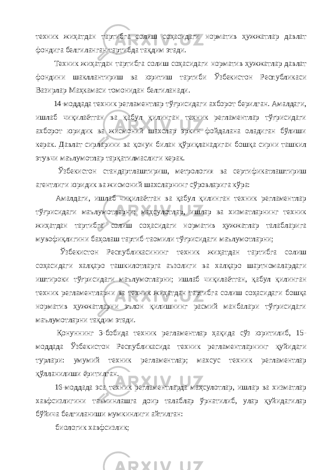 техник жиҳатдан тартибга солиш соҳасидаги норматив ҳужжатлар давлат фондига белгиланган тартибда тақдим этади. Техник жиҳатдан тартибга солиш соҳасидаги норматив ҳужжатлар давлат фондини шакллантириш ва юритиш тартиби Ўзбекистон Республикаси Вазирлар Маҳкамаси томонидан белгиланади. 14-моддада техник регламентлар тўғрисидаги ахборот берилган. Амалдаги, ишлаб чиқилаётган ва қабул қилинган техник регламентлар тўғрисидаги ахборот юридик ва жисмоний шахслар эркин фойдалана оладиган бўлиши керак. Давлат сирларини ва қонун билан қўриқланадиган бошқа сирни ташкил этувчи маълумотлар тарқатилмаслиги керак. Ўзбекистон стандартлаштириш, метрология ва сертификатлаштириш агентлиги юридик ва жисмоний шахсларнинг сўровларига кўра: Амалдаги, ишлаб чиқилаётган ва қабул қилинган техник регламентлар тўғрисидаги маълумотларни; маҳсулотлар, ишлар ва хизматларнинг техник жиҳатдан тартибга солиш соҳасидаги норматив ҳужжатлар талабларига мувофиқлигини баҳолаш тартиб-таомили тўғрисидаги маълумотларни; Ўзбекистон Республикасининг техник жиҳатдан тартибга солиш соҳасидаги халқаро ташкилотларга аъзолиги ва халқаро шартномалардаги иштироки тўғрисидаги маълумотларни; ишлаб чиқилаётган, қабул қилинган техник регламентларни ва техник жиҳатдан тартибга солиш соҳасидаги бошқа норматив ҳужжатларни эълон қилишнинг расмий манбалари тўғрисидаги маълумотларни тақдим этади. Қонуннинг 3-бобида техник регламентлар ҳақида сўз юритилиб, 15- моддада Ўзбекистон Республикасида техник регламентларнинг қуйидаги турлари: умумий техник регламентлар; махсус техник регламентлар қўлланилиши ёритилган. 16-моддада эса техник регламентларда маҳсулотлар, ишлар ва хизматлар хавфсизлигини таъминлашга доир талаблар ўрнатилиб, улар қуйидагилар бўйича белгиланиши мумкинлиги айтилган: биологик хавфсизлик; 