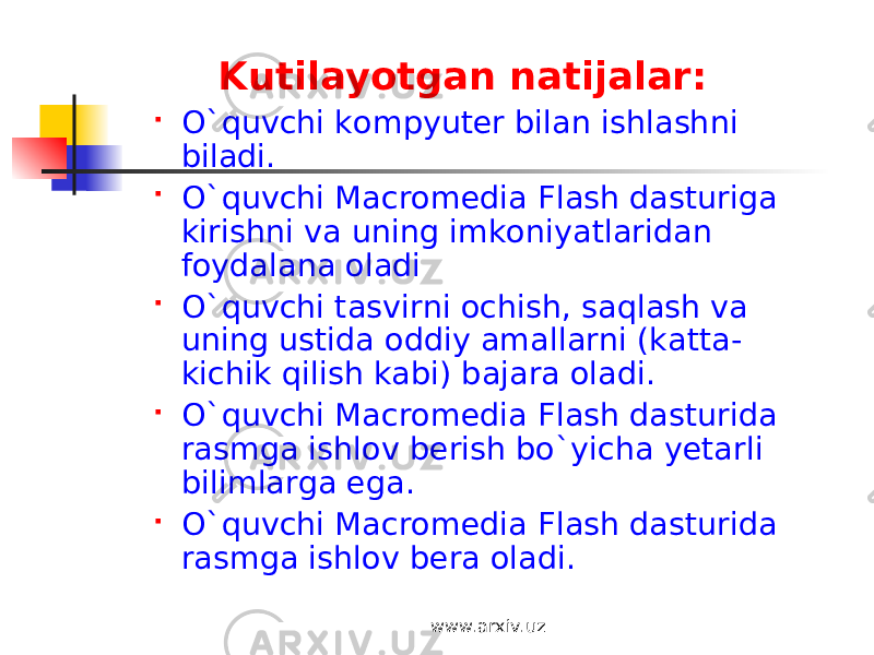 Kutilayotgan natijalar:  O`quvchi kompyuter bilan ishlashni biladi.  O`quvchi Macromedia Flash dasturiga kirishni va uning imkoniyatlaridan foydalana oladi  O`quvchi tasvirni ochish, saqlash va uning ustida oddiy amallarni (katta- kichik qilish kabi) bajara oladi.  O`quvchi Macromedia Flash dasturida rasmga ishlov berish bo`yicha yetarli bilimlarga ega.  O`quvchi Macromedia Flash dasturida rasmga ishlov bera oladi. www.arxiv.uz 