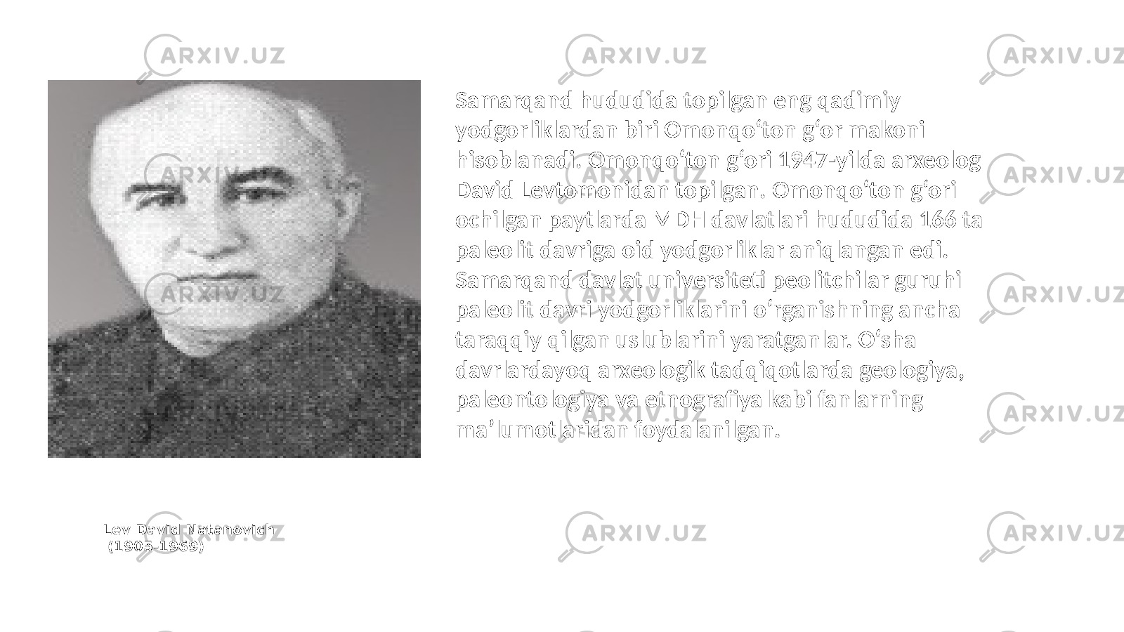 Lev David Natanovich (1905 - 1969 ) Samarqand hududida topilgan eng qadimiy yodgorliklardan biri Omonqo‘ton g‘or makoni hisoblanadi. Omonqo‘ton g‘ori 1947-yilda arxeolog David Levtomonidan topilgan. Omonqo‘ton g‘ori ochilgan paytlarda MDH davlatlari hududida 166 ta paleolit davriga oid yodgorliklar aniqlangan edi. Samarqand davlat universiteti peolitchilar guruhi paleolit davri yodgorliklarini o‘rganishning ancha taraqqiy qilgan uslublarini yaratganlar. O‘sha davrlardayoq arxeologik tadqiqotlarda geologiya, paleontologiya va etnografiya kabi fanlarning ma’lumotlaridan foydalanilgan. 