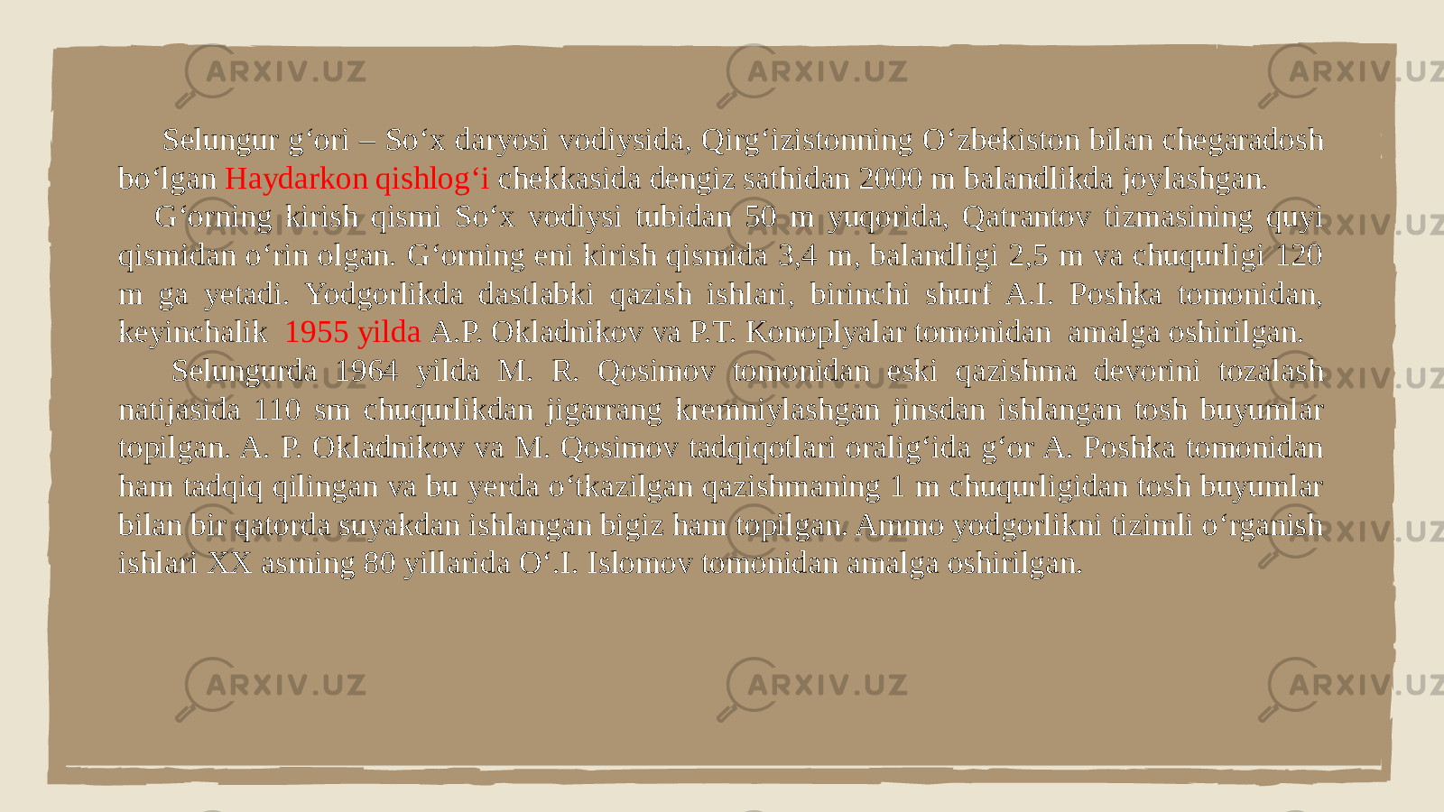  Selungur g‘ori – So‘x daryosi vodiysida, Qirg‘izistonning O‘zbekiston bilan chegaradosh bo‘lgan Haydarkon qishlog‘i chekkasida dengiz sathidan 2000 m balandlikda joylashgan. G‘orning kirish qismi So‘x vodiysi tubidan 50 m yuqorida, Qatrantov tizmasining quyi qismidan o‘rin olgan. G‘orning eni kirish qismida 3,4 m, balandligi 2,5 m va chuqurligi 120 m ga yetadi. Yodgorlikda dastlabki qazish ishlari, birinchi shurf A.I. Poshka tomonidan, keyinchalik 1955 yilda A.P. Okladnikov va P.T. Konoplyalar tomonidan amalga oshirilgan. Selungurda 1964 yilda M. R. Qosimov tomonidan eski qazishma devorini tozalash natijasida 110 sm chuqurlikdan jigarrang kremniylashgan jinsdan ishlangan tosh buyumlar topilgan. A. P. Okladnikov va M. Qosimov tadqiqotlari oralig‘ida g‘or A. Poshka tomonidan ham tadqiq qilingan va bu yerda o‘tkazilgan qazishmaning 1 m chuqurligidan tosh buyumlar bilan bir qatorda suyakdan ishlangan bigiz ham topilgan. Ammo yodgorlikni tizimli o‘rganish ishlari XX asrning 80 yillarida O‘.I. Islomov tomonidan amalga oshirilgan. 
