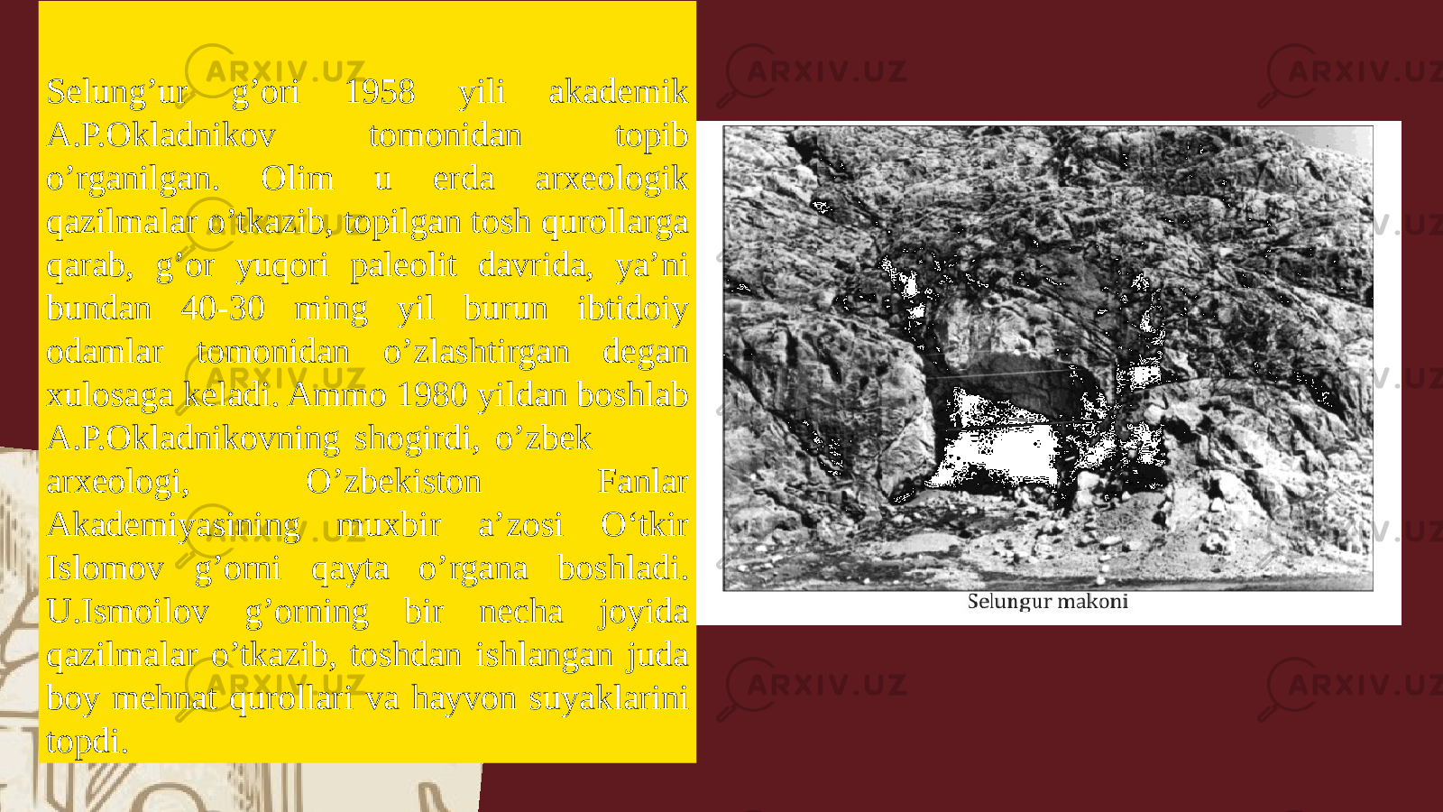 Selung’ur g’ori 1958 yili akademik A.P.Okladnikov tomonidan topib o’rganilgan. Olim u erda arxeologik qazilmalar o’tkazib, topilgan tosh qurollarga qarab, g’or yuqori paleolit davrida, ya’ni bundan 40-30 ming yil burun ibtidoiy odamlar tomonidan o’zlashtirgan degan xulosaga keladi. Ammo 1980 yildan boshlab A.P.Okladnikovning shogirdi, o’zbek arxeologi, O’zbekiston Fanlar Akademiyasining muxbir a’zosi Oʻtkir Islomov g’orni qayta o’rgana boshladi. U.Ismoilov g’orning bir necha joyida qazilmalar o’tkazib, toshdan ishlangan juda boy mehnat qurollari va hayvon suyaklarini topdi. 