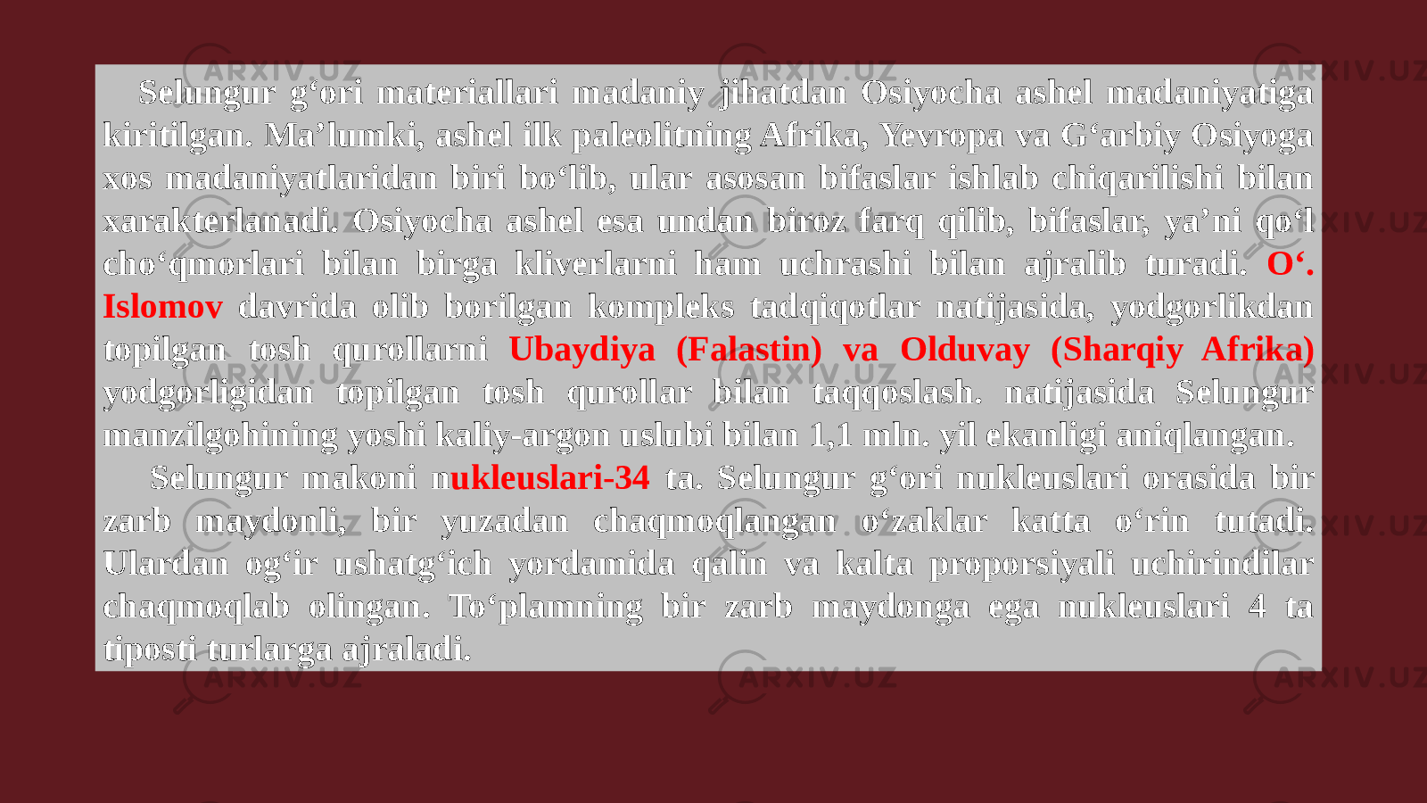 Selungur g‘ori materiallari madaniy jihatdan Osiyocha ashel madaniyatiga kiritilgan. Ma’lumki, ashel ilk paleolitning Afrika, Yevropa va G‘arbiy Osiyoga xos madaniyatlaridan biri bo‘lib, ular asosan bifaslar ishlab chiqarilishi bilan xarakterlanadi. Osiyocha ashel esa undan biroz farq qilib, bifaslar, ya’ni qo‘l cho‘qmorlari bilan birga kliverlarni ham uchrashi bilan ajralib turadi. O‘. Islomov davrida olib borilgan kompleks tadqiqotlar natijasida, yodgorlikdan topilgan tosh qurollarni Ubaydiya (Falastin) va Olduvay (Sharqiy Afrika) yodgorligidan topilgan tosh qurollar bilan taqqoslash. natijasida Selungur manzilgohining yoshi kaliy-argon uslubi bilan 1,1 mln. yil ekanligi aniqlangan. Selungur makoni n ukleuslari-34 ta. Selungur g‘ori nukleuslari orasida bir zarb maydonli, bir yuzadan chaqmoqlangan o‘zaklar katta o‘rin tutadi. Ulardan og‘ir ushatg‘ich yordamida qalin va kalta proporsiyali uchirindilar chaqmoqlab olingan. To‘plamning bir zarb maydonga ega nukleuslari 4 ta tiposti turlarga ajraladi. 
