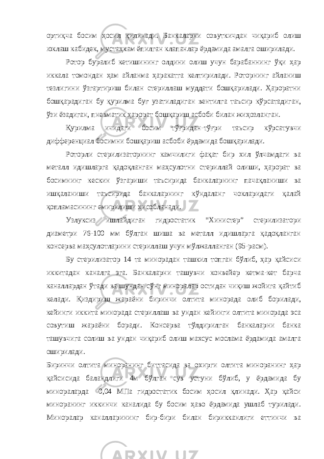 ортиқча босим ҳосил қилинади. Банкаларни совуткичдан чиқариб олиш юклаш кабидек, мустаҳкам ёпилган клапанлар ёрдамида амалга оширилади. Ротор буралиб кетишининг олдини олиш учун барабаннинг ўқи ҳар иккала томондан ҳам айланма ҳаракатга келтирилади. Роторнинг айланиш тезлигини ўзгартириш билан стериллаш муддати бошқарилади. Ҳароратни бошқарадиган бу қурилма буғ узатиладиган вентилга таъсир кўрсатадиган, ўзи ёзадиган, пневматик ҳарорат бошқариш асбоби билан жиҳозланган. Қурилма ичидаги босим тўғридан-тўғри таъсир кўрсатувчи дифференциал босимни бошқариш асбоби ёрдамида бошқарилади. Роторли стерилизаторнинг камчилиги фақат бир хил ўлчамдаги ва металл идишларга қадоқланган маҳсулотни стериллай олиши, ҳарорат ва босимнинг кескин ўзгариши таъсирида банкаларнинг пачақланиши ва ишқаланиши таъсирида банкаларнинг кўндаланг чокларидаги қалай қопламасининг емирилиши ҳисобланади. Узлуксиз ишлайдиган гидростатик “Хинистер” стерилизатори диаметри 76-100 мм бўлган шиша ва металл идишларга қадоқланган консерва маҳсулотларини стериллаш учун мўлжалланган (95-расм). Бу стерилизатор 14 та минорадан ташкил топган бўлиб, ҳар қайсиси иккитадан каналга эга. Банкаларни ташувчи конвейер кетма-кет барча каналлардан ўтади ва шундан сўнг миноралар остидан чиқиш жойига қайтиб келади. Қиздириш жараёни биринчи олтита минорада олиб борилади, кейинги иккита минорада стериллаш ва ундан кейинги олтита минорада эса совутиш жараёни боради. Консерва тўлдирилган банкаларни банка ташувчига солиш ва ундан чиқариб олиш махсус мослама ёрдамида амалга оширилади. Биринчи олтита миноранинг биттасида ва охирги олтита миноранинг ҳар қайсисида баландлиги 4м бўлган сув устуни бўлиб, у ёрдамида бу минораларда 0,04 МПа гидростатик босим ҳосил қлинади. Ҳар қайси миноранинг иккинчи каналида бу босим ҳаво ёрдамида ушлаб турилади. Миноралар каналларининг бир-бири билан бирикканлиги еттинчи ва 