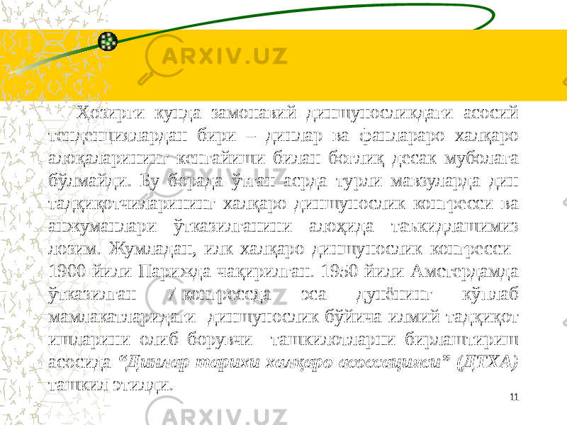      Ҳозирги кунда замонавий диншуносликдаги асосий тенденциялардан бири – динлар ва фанлараро халқаро алоқаларининг кенгайиши билан боғлиқ десак муболаға бўлмайди. Бу борада ўтган асрда турли мавзуларда дин тадқиқотчиларининг халқаро диншунослик конгресси ва анжуманлари ўтказилганини алоҳида таъкидлашимиз лозим. Жумладан, илк халқаро диншунослик конгресси 1900 йили Парижда чақирилган. 1950 йили Амстердамда ўтказилган 7-конгрессда эса дунёнинг кўплаб мамлакатларидаги диншунослик бўйича илмий-тадқиқот ишларини олиб борувчи ташкилотларни бирлаштириш асосида “Динлар тарихи халқаро асоссацияси” (ДТХА) ташкил этилди. 11 