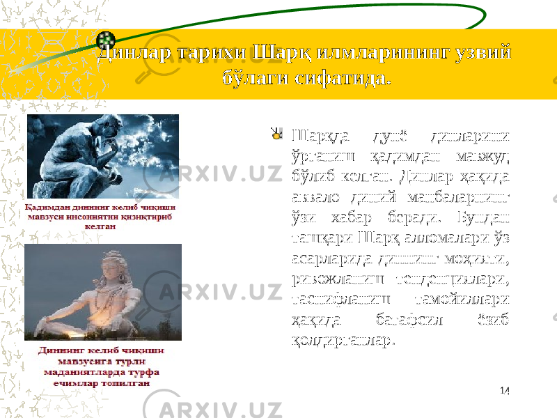 Динлар тарихи Шарқ илмларининг узвий бўлаги сифатида. Шарқда дунё динларини ўрганиш қадимдан мавжуд бўлиб келган. Динлар ҳақида аввало диний манбаларнинг ўзи хабар беради. Бундан ташқари Шарқ алломалари ўз асарларида диннинг моҳияти, ривожланиш тенденциялари, таснифланиш тамойиллари ҳақида батафсил ёзиб қолдирганлар. 14 