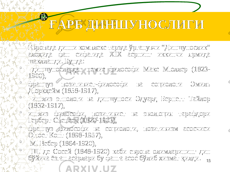 ҒАРБ ДИНШУНОСЛИГИ Европада динни комплекс тарзда ўрганувчи “Диншунослик” алоҳида фан сифатида XIX асрнинг иккинчи ярмида шаклланди. Бунда: • диншунослардан немис философи Макс Мюллер (1823- 1900), • француз позитивист-философи ва социологи Эмиль Дюркҳейм (1858-1917), • инглиз этнологи ва диншуноси Эдуард Бернетт Тайлор (1832-1917), • инглиз философи, позитивист ва эволюция тарафдори Герберт Спенсер (1820-1903), • француз философи ва социологи, позитивизм асосчиси Огюст Конт (1898-1957), • М. Вебер (1864-1920), • Ш. де Сосей (1848-1920) каби европа олимларининг дин бўйича ёзган асарлари бу фанга асос бўлиб хизмат қилди. 16 