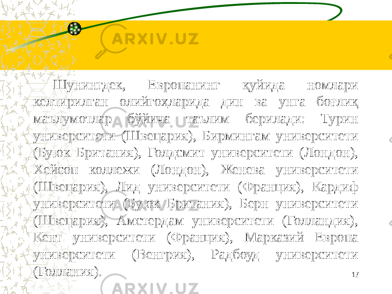    Шунингдек, Европанинг қуйида номлари келтирилган олийгоҳларида дин ва унга боғлиқ маълумотлар бўйича таълим берилади: Турин университети (Швецария), Бирмингам университети (Буюк Британия), Голдсмит университети (Лондон), Хейсоп коллежи (Лондон), Женева университети (Швецария), Лид университети (Франция), Кардиф университети (Буюк Британия), Берн университети (Швецария), Амстердам университети (Голландия), Кент университети (Франция), Марказий Европа университети (Венгрия), Радбоуд университети (Голлания). 17 