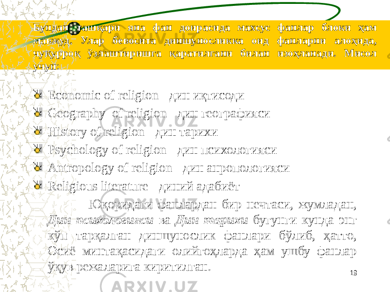 Бундан ташқари яна фан доирасида махсус фанлар блоки ҳам мавжуд. Улар бевосита диншуносликка оид фанларни алоҳида, чуқурроқ ўзлаштиришга қаратилгани билан изоҳланади. Мисол учун : Economic of religion - дин иқтисоди Geography of religion - дин географияси History of religion - дин тарихи Psychology of religion - дин психологияси Antropology of religion - дин анропологияси Religious literature - диний адабиёт Юқоридаги фанлардан бир нечтаси, жумладан, Дин психологияси ва Дин тарихи бугунги кунда энг кўп тарқалган диншунослик фанлари бўлиб, ҳатто, Осиё минтақасидаги олийгоҳларда ҳам ушбу фанлар ўқув режаларига киритилган. 19 
