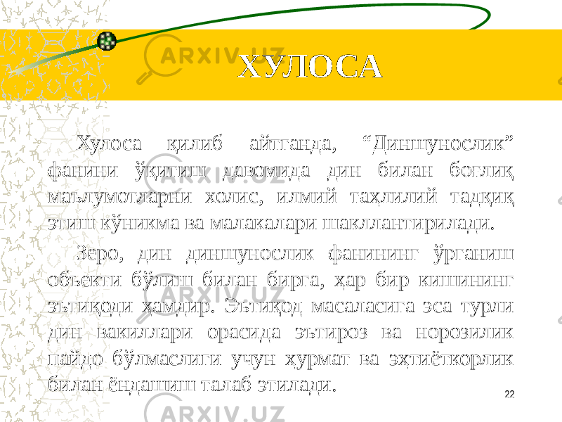 ХУЛОСА Хулоса қилиб айтганда, “Диншунослик” фанини ўқитиш давомида дин билан боғлиқ маълумотларни холис, илмий таҳлилий тадқиқ этиш кўникма ва малакалари шакллантирилади. Зеро, дин диншунослик фанининг ўрганиш объекти бўлиш билан бирга, ҳар бир кишининг эътиқоди ҳамдир. Эътиқод масаласига эса турли дин вакиллари орасида эътироз ва норозилик пайдо бўлмаслиги учун ҳурмат ва эҳтиёткорлик билан ёндашиш талаб этилади. 22 