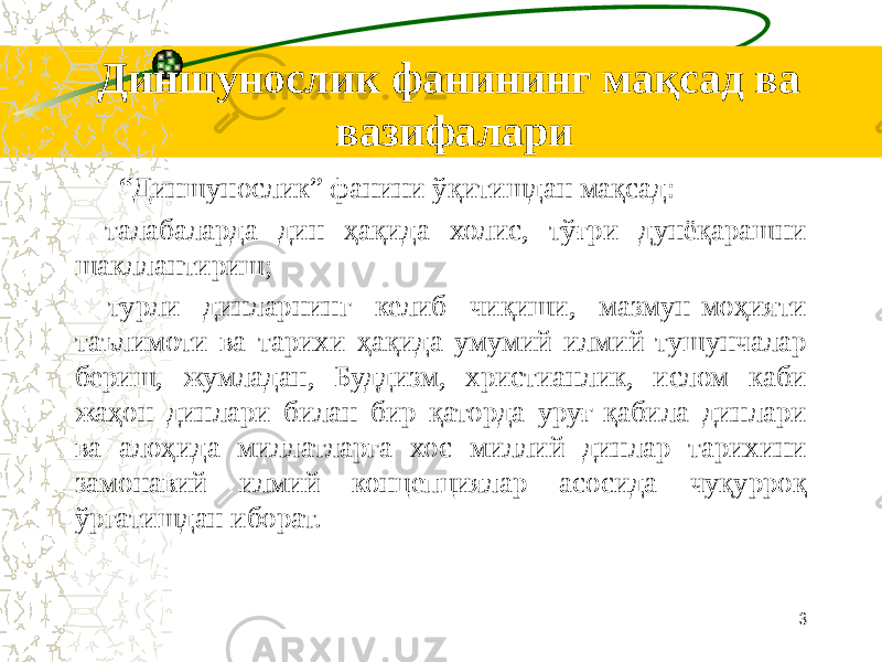 Диншунослик фанининг мақсад ва вазифалари “ Диншунослик” фанини ўқитишдан мақсад: - талабаларда дин ҳақида холис, тўғри дунёқарашни шакллантириш; - турли динларнинг келиб чиқиши, мазмун-моҳияти таълимоти ва тарихи ҳақида умумий илмий тушунчалар бериш, жумладан, Буддизм, христианлик, ислом каби жаҳон динлари билан бир қаторда уруғ-қабила динлари ва алоҳида миллатларга хос миллий динлар тарихини замонавий илмий концепциялар асосида чуқурроқ ўргатишдан иборат. 3 