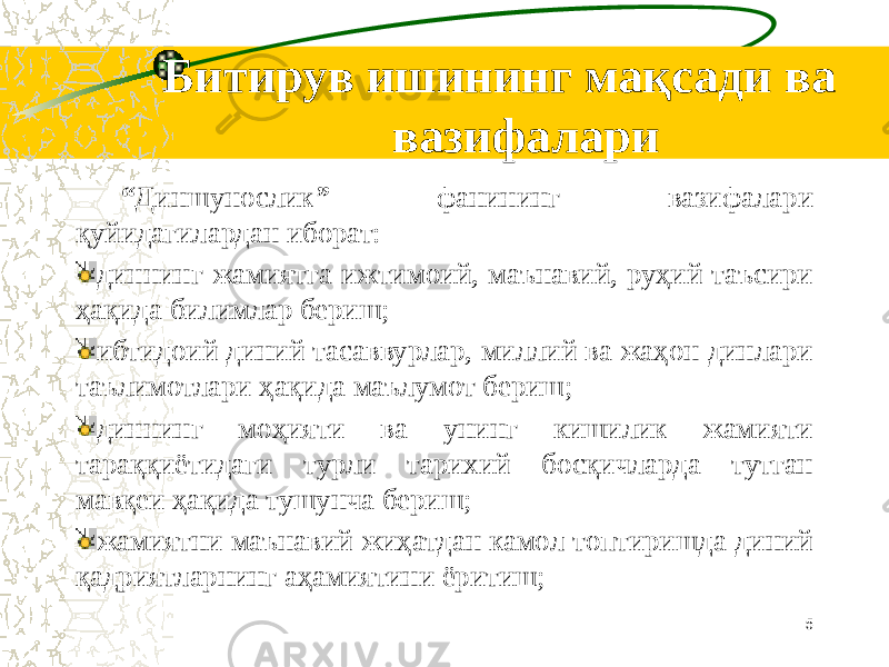  Битирув ишининг мақсади ва вазифалари “ Диншунослик ” фанининг вазифалари қуйидагилардан иборат: диннинг жамиятга ижтимоий, маънавий, руҳий таъсири ҳақида билимлар бериш; ибтидоий диний тасаввурлар, миллий ва жаҳон динлари таълимотлари ҳақида маълумот бериш; диннинг моҳияти ва унинг кишилик жамияти тараққиётидаги турли тарихий босқичларда тутган мавқеи ҳақида тушунча бериш; жамиятни маънавий жиҳатдан камол топтиришда диний қадриятларнинг аҳамиятини ёритиш; 5 