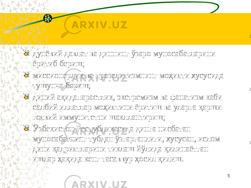    дунёвий давлат ва диннинг ўзаро муносабатларини ёритиб бериш; миссионерлик ва прозелитизмнинг моҳияти хусусида тушунча бериш; диний ақидапарастлик, экстремизм ва фанатизм каби салбий иллатлар моҳиятини ёритиш ва уларга қарши ғоявий иммунитетни шакллантириш; Ўзбекистон Республикасида динга нисбатан муносабатнинг тубдан ўзгарганлиги, хусусан, ислом дини қадриятларини тиклаш йўлида қилинаётган ишлар ҳақида кенг тасаввур ҳосил қилиш. 6 
