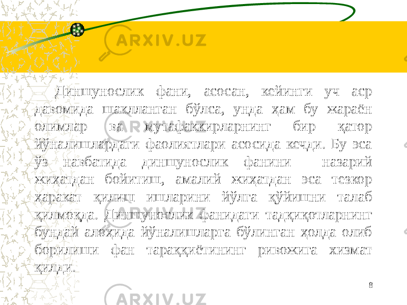      Диншунослик фани, асосан, кейинги уч аср давомида шаклланган бўлса, унда ҳам бу жараён олимлар ва мутафаккирларнинг бир қатор йўналишлардаги фаолиятлари асосида кечди. Бу эса ўз навбатида диншунослик фанини назарий жиҳатдан бойитиш, амалий жиҳатдан эса тезкор ҳаракат қилиш ишларини йўлга қўйишни талаб қилмоқда. Диншунослик фанидаги тадқиқотларнинг бундай алоҳида йўналишларга бўлинган ҳолда олиб борилиши фан тараққиётининг ривожига хизмат қилди. 8 