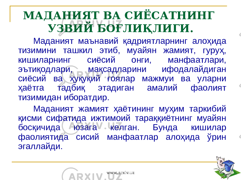 МАДАНИЯТ ВА СИЁСАТНИНГ УЗВИЙ БОҒЛИҚЛИГИ. Маданият маънавий қадриятларнинг алоҳида тизимини ташкил этиб, муайян жамият, гуруҳ, кишиларнинг сиёсий онги, манфаатлари, эътиқодлари, мақсадларини ифодалайдиган сиёсий ва ҳуқуқий ғоялар мажмуи ва уларни ҳаётга тадбиқ этадиган амалий фаолият тизимидан иборатдир. Маданият жамият ҳаётининг муҳим таркибий қисми сифатида ижтимоий тараққиётнинг муайян босқичида юзага келган. Бунда кишилар фаолиятида сисий манфаатлар алоҳида ўрин эгаллайди. www.arxiv.uz 