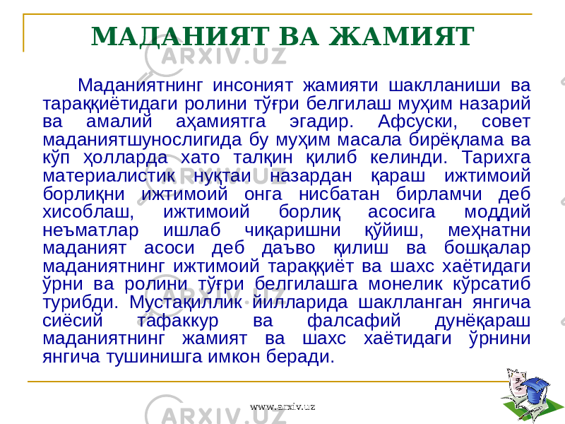 МАДАНИЯТ ВА ЖАМИЯТ Маданиятнинг инсоният жамияти шаклланиши ва тараққиётидаги ролини тўғри белгилаш муҳим назарий ва амалий аҳамиятга эгадир. Афсуски, совет маданиятшунослигида бу муҳим масала бирёқлама ва кўп ҳолларда хато талқин қилиб келинди. Тарихга материалистик нуқтаи назардан қараш ижтимоий борлиқни ижтимоий онга нисбатан бирламчи деб хисоблаш, ижтимоий борлиқ асосига моддий неъматлар ишлаб чиқаришни қўйиш, меҳнатни маданият асоси деб даъво қилиш ва бошқалар маданиятнинг ижтимоий тараққиёт ва шахс хаётидаги ўрни ва ролини тўғри белгилашга монелик кўрсатиб турибди. Мустақиллик йилларида шаклланган янгича сиёсий тафаккур ва фалсафий дунёқараш маданиятнинг жамият ва шахс хаётидаги ўрнини янгича тушинишга имкон беради. www.arxiv.uz 