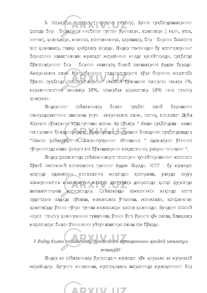 3. Но вербал таъсир ( нутқсиз таъсир). Бунга суҳбатдошларнинг фазода бир - бирларига нисбатан тутган ўринлари, ҳолатлари ( яқин, узоқ, интим), қилиқлари, мимика, понтомимика, қарашлар, бир - бирини бевосита ҳис қилишлар, ташқи қиёфалар киради. Лидер томонидан бу воситаларнинг барчасини ишлатилиши мулоқот жараёнини янада кучайтиради, суҳбатда бўлганларнинг бир - бирини яхшироқ билиб олишларига ёрдам беради. Америкалик олим Меграбяннинг тадқиқотларига кўра биринчи маротаба бўлган суҳбатда таассуротларнинг ижобий бўлишига гапирган гаплар 7%, паралингвистик омиллар 38%, новербал ҳаракатлар 58% гача таъсир қиларкан. Лидернинг сайловчилар билан суҳбат олиб боришини самарадорлигини ошириш учун америкалик олим, нотиқ, психолог Дейл Карнеги сўзларини эсда тутиши лозим. Бу сўзлар: “ Яхши суҳбатдош - яхши гапиришни биладиган эмас, балки яхши тинглашни биладиган суҳбатдошдир “Немис файласуфи А.Шопенгауэрнинг айтишича “ одамларни ўзингиз тўғрингизда яхши фикрга эга бўлишларини хоҳласангиз, уларни тингланг “. Лидер фаолиятида сайловчи ларга таъсирни кучайтириш нинг воситаси бўлиб ижтимоий психологик тренинг ёрдам беради. ИПТ - бу мулоқот вақтида одамларни психологик жиҳатдан ҳозирлаш, уларда зарур коммуникатив малакаларни махсус дастурлар доирасида қисқа фурсатда шакллантириш воситасидир. Сайловолди компанияси вақтида катта аудитория олдида сўзлаш, мажлислар ўтказиш, жанжалли, конфликтли ҳолатларда ўзини тўғри тутиш малакалари ҳосил қилинади. Бундаги асосий нарса - таъсир қилинувчини тушуниш, ўзини ўзга ў рнига қўя олиш, бошқалар мафаатлари билан ўзиникини уйғунлаштира олиш ғоя бўлади. ? Лидер билан сайловчилар ўртасидаги мулоқотнинг қандай шакллари мавжуд? Лидер ва сайловчилар ўртасидаги мулоқот кўп қиррали ва мураккаб жараёндир. Бугунги янгланиш, мустақиллик шароитида мулоқотнинг бир 