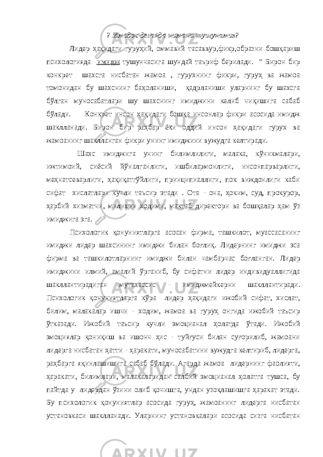 ? Имидж деганда нимани тушунамиз? Лидер ҳақидаги гуруҳий, оммавий тасаввур,фикр,образни бошқариш психологияда имидж тушунчасига шундай таъриф берилади. “ Бирон бир конкрет шахсга нисбатан жамоа , гурухнинг фикри, гуруҳ ва жамоа томонидан бу шахснинг баҳоланиши, қадрланиши уларнинг бу шахсга бўлган муносабатлари шу шахснинг имиджини келиб чиқишига сабаб бўлади. Конкрет инсон ҳақидаги бошқа инсонлар фикри асосида имидж шаклланади. Бирон бир раҳбар ёки оддий инсон ҳақидаги гурух ва жамоанинг шаклланган фикри унинг имиджини вужудга келтиради. Шахс имиджига унинг билимлилиги, малака, кўникмалари, ижтимоий, сиёсий йўналганлиги, ишбилармонлиги, инсонпарварлиги, меҳнатсеварлиги, ҳақиқатгўйлиги, принципиаллиги, пок виждонлиги каби сифат хислатлари кучли таъсир этади . Ота - она, ҳоким, суд, прокурор, ҳарбий хизмат ч и, милиция ходими, мактаб директори ва бошқалар ҳам ўз им и джига эга. Психологик қонуниятларга асосан фирма, ташкилот, муассасанинг имиджи лидер шахсининг имиджи билан боғлиқ. Лидер нинг имиджи эса фирма ва ташкилотларнинг имиджи билан чамбарчас боғланган. Лидер им и джини илмий, амалий ў рганиб, бу сифатни лидер индивидуал л игида шакллантирадиган мутахассис - имиджмейкерни шакллан ти ради . Психологик қонуниятларга кўра лидер ҳақидаги ижобий сифат, хислат, билим, малакалар ишчи - ходим, жамоа ва гуруҳ онгида ижобий таъсир ўтказади. Ижобий таъсир кучли эмоцианал ҳолатда ў тади. Ижобий эмоциялар қониқиш ва ишонч ҳис - туйғуси билан суғорилиб, жамоани лидер га нисбатан ҳатти - ҳаракати, муносабатини вужудга келтириб, лидерга, раҳбарга яқинлашишига сабаб б ў лади. Агарда жамоа лидернинг фаолияти, ҳаракати, билимлари, малакаларидан салбий эмоцианал ҳолат г а тушса, бу пайтда у лидердан ўзини олиб қочишга, ундан узоқлашишга ҳаракат этади. Бу психологик қонуниятлар асосида гуруҳ, жамоанинг лидер га нисбатан установкаси шаклланади. Улар нинг установкалари асосида сизга нисбатан 