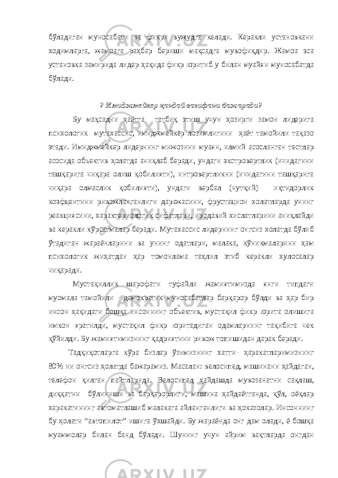 б ў ладиган муносабати ва фикри вужудга келади. Керакли установкани ходимларга, жамоага раҳбар бериши мақсадга мувофиқдир. Жамоа эса установка замирида лидер ҳақида фикр юритиб у билан муайян муносабатда бўлади. ? Имиджмейкер қандай вазифани бажаради? Бу мақсадни ҳаётга татбиқ этиш учун ҳозирги замон лидерига психологик мутахассис, имиджмейкер лозимлигини ҳаёт тамойили тақазо этади. Имиджмейкер лидернинг мижозини муаян, илмий асосланган тестлар асосида объектив ҳолатда аниқлаб беради, ундаги экстровертлик (ичидагини ташқарига чиқара олиш қобилияти), интровертликни (ичидагини ташқарига чиқара олмаслик қобилияти), ундаги вербал (нутқий) иқтидорлик коэфцентини ривожланганлиги даражасини, фрустацион холатларда унинг реакциясини, характериологик сифатлари, иродавий хислатларини аниқлайди ва керакли кўрсатмалар беради. Мутахассис лидернинг онгсиз холатда бўлиб ўтадиган жараёнларини ва унинг одатлари, малака, кўникмаларини ҳам психологик жиҳатдан ҳар томонлама таҳлил этиб керакли хулосалар чиқаради. Мустақиллик шарофати туфайли жамиятимизда янги типдаги муомала тамойили - демократик муносабатлар барқарор бўлди ва ҳар бир инсон ҳақидаги бошқа инсоннинг объектив, мустақил фикр юрита олишига имкон яратилди, мустақил фикр юритадиган одамларнинг тақибига чек қўйилди. Бу жамиятимизнинг қадриятини ривож топишидан дарак беради. Тадқиқотларга кўра бизлар ўзимизнинг хатти- ҳаракатларимизнинг 80% ни онгсиз ҳолатда бажарамиз. Масалан: велосипед, машинани ҳайдаган, телефон қилган пайтларида. Велосипед ҳайдашда мувозанатни сақлаш, диққатни бўлиниши ва барқарорлиги, машина ҳайдаётганда, қўл, оёқлар харакатининг автоматлашиб малакага айланганлиги ва ҳоказолар. Инсоннинг бу ҳолати “автопилот” ишига ўхшайди. Бу жараёнда онг дам олади, ё бошқа муаммолар билан банд бўлади. Шунинг учун айрим вақтларда онгдан 