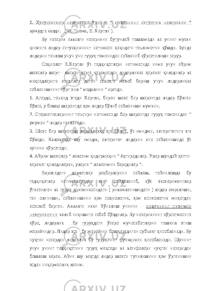 2. Хусу с иятлар назарияси ў рнига “ лидернинг ситуатив назарияси ” вужудга келди. ( Ж.Пиаже, Е. Хартли ). Бу назария аввалги назарияни бутунлай ташламади ва унинг муаян қисмига лидер ситуациянинг натижаси ҳақидаги таълимотни қўшди. Бунда лидерни танлаш учун уни гуруҳ томонидан сайланиб кўрсатилиши зарур. Социолог Е.Хартли ўз тадқиқотлари натижасида нима учун айрим шахслар шарт - шароитларга қарамасдан лидерликка ҳаракат қиладилар ва мақсадларига етадилар деган саволга жавоб бериш уч у н лидерликка сайланишнинг тўрт хил “ моделини “ яратди. 1. Агарда, таъкид этади Хартли, бирон шахс бир шароитда лидер бўлган бўлса, у бошқа шароитда ҳам лидер бўлиб сайланиши мумкин. 2. Стереотипларнинг таъсири натижасида бор шароитда гуруҳ томонидан “ умуман “ лидер танланади. 3. Шахс бир шароитда лидерликка эга б ў либ, ўз имиджи, авторитетига эга бўлади. Келажакда шу имидж, авторитет лидерни яна сайланишида ўз кучини кўрсатади. 4. Айрим шахслар “ лавозим қидирмоқни “ ёқтирадилар. Улар шундай ҳатти- харакат қиладиларки, уларга “ лавозимни берадилар “. Европа даги давлатлар раҳбарларини сайлаш, тайинлашда бу тадқиқотлар натижаларидан кенг фойдаланиб, кўп экспериментлар ўтказилган ва гурух динамикасидаги ( ривожланишидаги ) лидер ажралиши, тан олиниши, сайланишини ҳам социологик, ҳам психологик жиҳатдан асослаб берган. Аввалги икки йўналиш учинчи - лидернинг тизимли назариясини келиб чиқишига сабаб бўлдилар. Бу назариянинг кўрсатмасига кўра, лидерлик бу гуруҳдаги ў заро муносабатларни ташкил этиш жараёнидир. Лидер эса - бу жараённи бошқарадиган субъект ҳисобланади. Бу нуқтаи назардан лидерлик бу гуруҳнинг функцияси ҳисобланади. Шунинг учун унинг тадқиқотини гуруҳ мақсади ва вазифалари нуқтаи назаридан бошлаш керак. Айни шу вақтда лидер шахси тузилишини ҳам ў рганишни эсдан чиқармаслик лозим. 