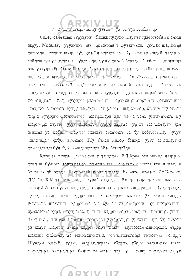 2. Сиёсий л идер ва гуруҳдаги ў заро муносабатлар Лидер сайлашда гуруҳнинг бошқа хусусиятларини ҳам инобатга олиш зарур. Масалан, гуруҳнинг вақт давомидаги функцияси. Бундай шароитда тизимли назария жуда кўп қулайликларга эга. Бу назария оддий лидерни сайлаш қонуниятларини ў рганади, тушунтириб беради. Раҳбарни танлашда ҳам у жуда кўп ёрдам беради. Ривожланган давлатларда раҳбар танлаш учун энг кўп ишлатадиган валидликка эга восита - бу Ф.Фидлер томонидан яратилган натижавий раҳбарликнинг таввакалий моделидер. Россиялик тадқиқотчилар лидерни танланишини гуруҳдаги динамик жараёнлари билан боғлайдилар. Улар гуруҳий фаолиятнинг таркибида лидерлик феноменини тадқиқот этадилар. Бунда нафақат “ ситуатив “ шароитлар, балким шу билан бирга гуруҳий фаолиятнинг вазифалари ҳам катта роль ўйнайдилар. Бу шароитда айрим гуруҳ аъзолари гуруҳ олдида турган вазифаларни ҳал этишда ўз қобилиятларини намоён этадилар ва бу қобилиятлар гуруҳ томонидан қабул этилади. Шу билан лидер бошқа гуруҳ аэъзоларига таъсирга эга б ў либ, ўз имиджига эга бўла бошлайди. Ҳозирги вақтда россиялик тадқиқотчи Р.Л.Кричевскийнинг лидерни танлаш б ў йича қадриятлар алмашиши механизми назарияси диққатни ўзига жалб этади. Ижтимоий психологияда бу механизмлар От.Хомакс, Д.Тибо, К.Келли томонидан кўриб чиқилган. Бунда лидерлик феноменини изоҳлаб бериш учун қадриятлар алмашиши ғояси ишлатилган. Бу тадқиқот гуруҳ аъзоларининг қадриятлар характеристикасини ўз ичига олади. Масалан, шахснинг қадриятга эга бўлган сифатларини. Бу назариянинг хулосасига кўра, гуруҳ аъзоларининг қадриятлари лидерни танлашда, унинг авторитет, имиджига алмаштирилади. Бу жараёнда гуруҳнинг ҳар бир аъзоси ўз қадриятларини лидер қадриятлари билан мужассамлаштиради, лидер шахсий сифатларида мотивациясига, интилишларида имконият топади. Шундай қилиб, гуруҳ қадриятларига кўпроқ тўғри келадиган шахс сифатлари, хислатлари, билим ва малакалари уни лидер сифатида гуруҳ 