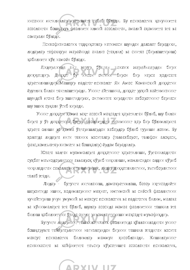 инсонни янгиликлар яратишига сабаб бўлади. Бу психологик қонуниятга асосланган бошқарув фаолияти илмий асосланган, амалий аҳамиятга эга ва самарали бўлади. Психофизиологик тадқиқотлар натижаси шундан далолат берадики, лидерлар тафаккури жараёнида анализ (таҳлил) ва синтез (бирлаштириш) қобилияти кўп намоён бўлади. Лидерликда энг зарур бўлган психик жараёнлардан бири диққатдир. Диққат бу инсон онгини бирон бир нарса ҳодисага қаратилишидир..Машҳур педагог-психолог Ян Амос Каменский диққатни ёруғлик билан тенглаштиради. Унинг айтишича, диққат руҳий хаётимизнинг шундай ягона бир эшигидирки, онгимизга кирадиган ахборотнинг барчаси шу эшик орқали ўтиб киради. Унинг диққати ҳамма вақт асосий мақсадга қаратилган бўлиб, шу билан бирга у ўз диққатини бутун фаолиятдаги тизимнинг ҳар бир бўлимларига қарата олиши ва ҳамма ўзгаришлардан хабардор бўлиб туриши лозим. Бу ҳолатда лидерга янги техник воситалар (телеахборот, телефон алоқаси, факс, компьютер хизмати ва бошқалар) ёрдам берадилар. Юзага келган муаммоларга диққатнинг қаратилиши, ўрганиладиган суҳбат маънодорлигини авв а лроқ кўриб чиқилиши, мажлисидан олдин кўриб чиқиладиган саво л ларни текшириши, лидер диққатлилигини, эътиборлигини талаб этади. Лидер - бугунги янгиланиш, демократиялаш, бозор иқтисодиёти шароитида ишчи, ходимларнинг меҳнат, ижтимоий ва сиёсий фаоллигини кучайтириш учун умумий ва махсус психологик ва педагогик билим, малака ва кўникмаларга эга бўлиб, шулар асосида жамоа фаолиятини ташкил эта билиш қобилиятини ўзида онгли ривожлантириши мақсадга мувофиқдир. Бугунги лидернинг ташкилотчилик фаолиятида қўлланиладиган унинг бошқарувга тайёргарлигини негизларидан бирини ташкил этадиган восита махсус психологик билимлар мажмуи ҳисобланади. Кишиларнинг психикасига ва кайфиятига таъсир кўрсатишга асосланган психологик, 