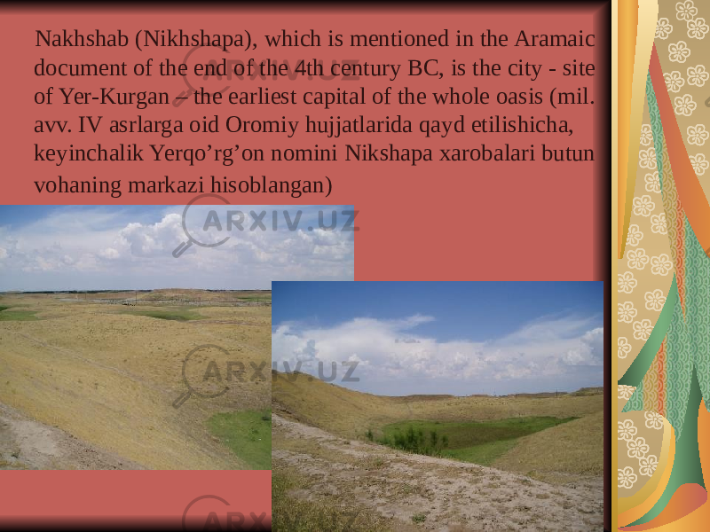  Nakhshab (Nikhshapa), which is mentioned in the Aramaic document of the end of the 4th century BC, is the city - site of Yer-Kurgan – the earliest capital of the whole oasis (mil. avv. IV asrlarga oid Oromiy hujjatlarida qayd etilishicha, keyinchalik Yerqo’rg’on nomini Nikshapa xarobalari butun vohaning markazi hisoblangan) 