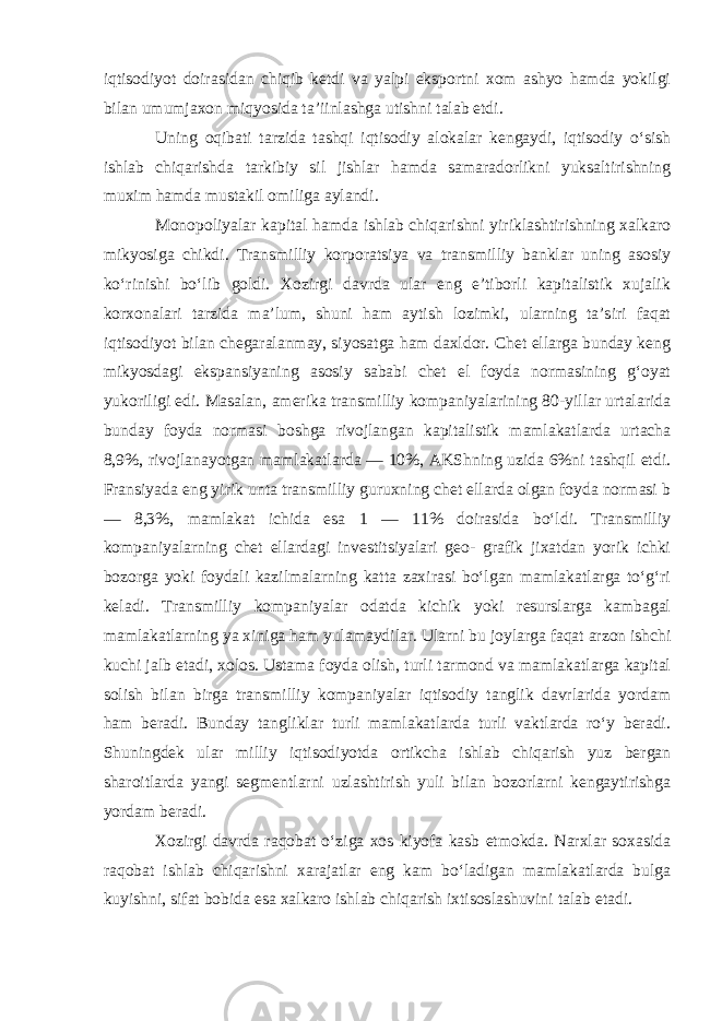 iqtisodiyot doirasidan chiqib ketdi va yalpi eksportni xom ashyo hamda yokilgi bilan umumjaxon miqyosida ta’iinlashga utishni talab etdi . Uning oqibati tarzida tashqi iqtisodiy alokalar kengaydi, iqtisodiy o‘sish ishlab chiqarishda tarkibiy sil jishlar hamda samaradorlikni yuksaltirishning muxim hamda mustakil omiliga aylandi. Monopoliyalar kapital hamda ishlab chiqarishni yiriklashtirishning xalkaro mikyosiga chikdi. Transmilliy korporatsiya va transmilliy banklar uning asosiy ko‘rinishi bo‘lib goldi. Xozirgi davrda ular eng e’tiborli kapitalistik xujalik korxonalari tarzida ma’lum, shuni ham aytish lozimki, ularning ta’siri faqat iqtisodiyot bilan chegaralanmay, siyosatga ham daxldor. Chet ellarga bunday keng mikyosdagi ekspansiyaning asosiy sababi chet el foyda normasining g‘oyat yukoriligi edi. Masalan, amerika transmilliy kompaniyalarining 80-yillar urtalarida bunday foyda normasi boshga rivojlangan kapitalistik mamlakatlarda urtacha 8,9%, rivojlanayotgan mamlakatlarda — 10%, AKShning uzida 6%ni tashqil etdi. Fransiyada eng yirik unta transmilliy guruxning chet ellarda olgan foyda normasi b — 8,3%, mamlakat ichida esa 1 — 11% doirasida bo‘ldi. Transmilliy kompaniyalarning chet ellardagi investitsiyalari geo- grafik jixatdan yorik ichki bozorga yoki foydali kazilmalarning katta zaxirasi bo‘lgan mamlakatlarga to‘g‘ri keladi. Transmilliy kompaniyalar odatda kichik yoki resurslarga kambagal mamlakatlarning ya xiniga ham yulamaydilar. Ularni bu joylarga faqat arzon ishchi kuchi jalb etadi, xolos. Ustama foyda olish, turli tarmond va mamlakatlarga kapital solish bilan birga transmilliy kompaniyalar iqtisodiy tanglik davrlarida yordam ham beradi. Bunday tangliklar turli mamlakatlarda turli vaktlarda ro‘y beradi. Shuningdek ular milliy iqtisodiyotda ortikcha ishlab chiqarish yuz bergan sharoitlarda yangi segmentlarni uzlashtirish yuli bilan bozorlarni kengaytirishga yordam beradi . Xozirgi davrda raqobat o‘ziga xos kiyofa kasb etmokda. Narxlar soxasida raqobat ishlab chiqarishni xarajatlar eng kam bo‘ladigan mamlakatlarda bulga kuyishni, sifat bobida esa xalkaro ishlab chiqarish ixtisoslashuvini talab etadi . 