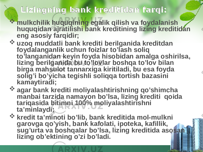 Lizingning bank kreditidan farqi:  mulkchilik huquqining egalik qilish va foydalanish huquqidan ajratilishi bank kreditining lizing kreditidan eng asosiy farqidir;  uzoq muddatli bank krediti berilganida kreditdan foydalanganlik uchun foizlar to’lash soliq to’langanidan keyin foyda hisobidan amalga oshirilsa, lizing berilganida bu to’lovlar boshqa to’lov bilan birga mahsulot tannarxiga kiritiladi, bu esa foyda solig’i bo’yicha tegishli soliqqa tortish bazasini kamaytiradi;  agar bank krediti moliyalashtirishning qo’shimcha manbai tarzida namayon bo’lsa, lizing krediti qoida tariqasida bitimni 100% moliyalashtirishni ta’minlaydi;  kredit ta’minoti bo’lib, bank kreditida mol-mulkni garovga qo’yish, bank kafolati, ipoteka, kafillik, sug’urta va boshqalar bo’lsa, lizing kreditida asosan lizing ob’ektining o’zi bo’ladi.01 