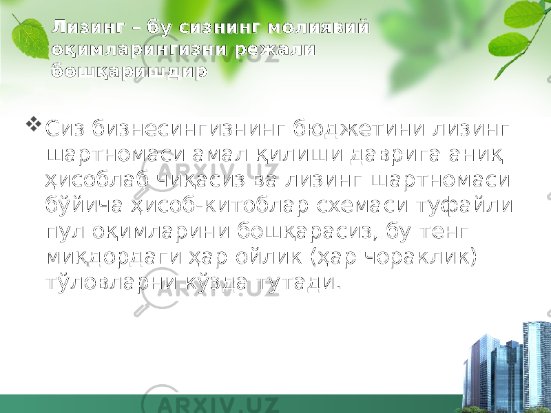 Лизинг – бу сизнинг молиявий оқимларингизни режали бошқаришдир  Сиз бизнесингизнинг бюджетини лизинг шартномаси амал қилиши даврига аниқ ҳисоблаб чиқасиз ва лизинг шартномаси бўйича ҳисоб-китоблар схемаси туфайли пул оқимларини бошқарасиз, бу тенг миқдордаги ҳар ойлик (ҳар чораклик) тўловларни кўзда тутади. 45 35 32 