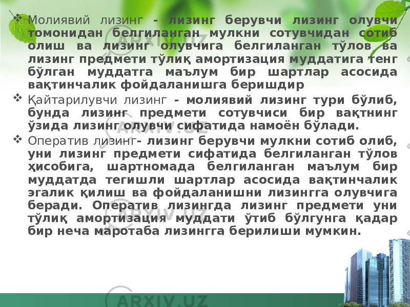  Молиявий лизинг - лизинг берувчи лизинг олувчи томонидан белгиланган мулкни сотувчидан сотиб олиш ва лизинг олувчига белгиланган тўлов ва лизинг предмети тўлиқ амортизация муддатига тенг бўлган муддатга маълум бир шартлар асосида вақтинчалик фойдаланишга беришдир  Қайтарилувчи лизинг - молиявий лизинг тури бўлиб, бунда лизинг предмети сотувчиси бир вақтнинг ўзида лизинг олувчи сифатида намоён бўлади.  Оператив лизинг - лизинг берувчи мулкни сотиб олиб, уни лизинг предмети сифатида белгиланган тўлов ҳисобига, шартномада белгиланган маълум бир муддатда тегишли шартлар асосида вақтинчалик эгалик қилиш ва фойдаланишни лизингга олувчига беради. Оператив лизингда лизинг предмети уни тўлиқ амортизация муддати ўтиб бўлгунга қадар бир неча маротаба лизингга берилиши мумкин. 