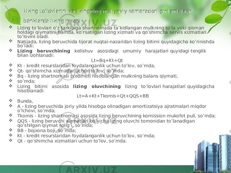 Lizing to’lovlarini va lizingning moliyaviy samaradorligini aniqlash, banklarda lizing hisobi  Lizing to’lovlari o’z tarkibiga shartnomada ta’kidlangan mulkning to’la yoki qisman holdagi qiymatini hamda, ko’rsatilgan lizing xizmati va qo’shimcha servis xizmatlari to’lovini oladi.  Natijada, lizing beruvchida tijorat nuqtai-nazaridan lizing bitimi quyidagicha ko’rinishda bo’ladi:  Lizing beruvchining kelishuv asosidagi umumiy harajatlari quyidagi tenglik bilan izohlanadi: Lt=Bq+Kt+Qt  Kt - kredit resurslaridan foydalanganlik uchun to’lov, so’mda;  Qt- qo’shimcha xizmatlar uchun to’lov, so’mda;  Bq - lizing shartnomasi predmeti hisoblangan mulkning balans qiymati,  so’mda;  Lizing bitimi asosida lizing oluvchining lizing to’lovlari harajatlari quyidagicha hisoblanadi: Lt=A+Kt+Tkomis+Qt+QQS+BB  Bunda,  A - lizing beruvchida joriy yilda hisobga olinadigan amortizatsiya ajratmalari miqdor o’lchovi, so’mda;  Tkomis - lizing shartnomasi asosida lizing beruvchining komission mukofot puli, so’mda;  QQS - lizing beruvchi xizmatlari bo’yicha lizing oluvchi tomonidan to’lanadigan qo’shilgan qiymat solig’i, so’mda;  BB - bojxona boji, so’mda;  Kt - kredit resurslaridan foydalanganlik uchun to’lov, so’mda;  Qt - qo’shimcha xizmatlari uchun to’lov, so’mda.42 47 06 