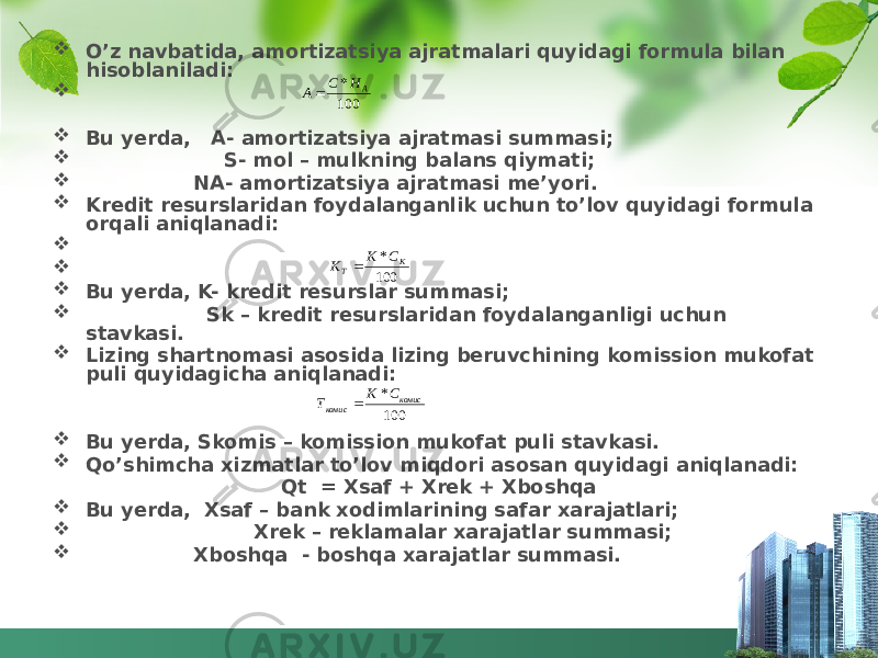  O’z navbatida, amortizatsiya ajratmalari quyidagi formula bilan hisoblaniladi:   Bu yerda, A- amortizatsiya ajratmasi summasi;  S- mol – mulkning balans qiymati;  NA- amortizatsiya ajratmasi me’yori.  Kredit resurslaridan foydalanganlik uchun to’lov quyidagi formula orqali aniqlanadi:    Bu yerda, K- kredit resurslar summasi;  Sk – kredit resurslaridan foydalanganligi uchun stavkasi.  Lizing shartnomasi asosida lizing beruvchining komission mukofat puli quyidagicha aniqlanadi:  Bu yerda, Skomis – komission mukofat puli stavkasi.  Qo’shimcha xizmatlar to’lov miqdori asosan quyidagi aniqlanadi: Qt = Xsaf + Xrek + Xboshqa  Bu yerda, Xsaf – bank xodimlarining safar xarajatlari;  Xrek – reklamalar xarajatlar summasi;  Xboshqa - boshqa xarajatlar summasi. 100* комис комис СК Т  100 * К Т СК К 100 * А Н С А 