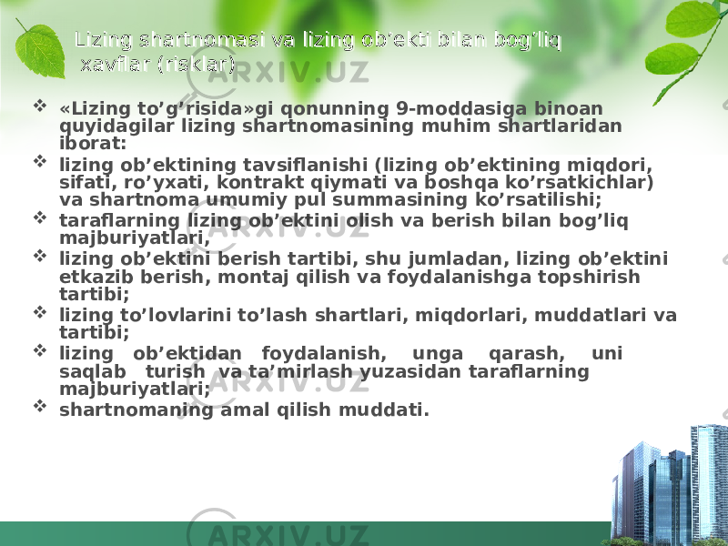 Lizing shartnomasi va lizing ob’ekti bilan bog’liq xavflar (risklar)  «Lizing to’g’risida»gi qonunning 9-moddasiga binoan quyidagilar lizing shartnomasining muhim shartlaridan iborat:  lizing ob’ektining tavsiflanishi (lizing ob’ektining miqdori, sifati, ro’yxati, kontrakt qiymati va boshqa ko’rsatkichlar) va shartnoma umumiy pul summasining ko’rsatilishi;  taraflarning lizing ob’ektini olish va berish bilan bog’liq majburiyatlari,  lizing ob’ektini berish tartibi, shu jumladan, lizing ob’ektini etkazib berish, montaj qilish va foydalanishga topshirish tartibi;  lizing to’lovlarini to’lash shartlari, miqdorlari, muddatlari va tartibi;  lizing ob’ektidan foydalanish, unga qarash, uni saqlab turish va ta’mirlash yuzasidan taraflarning majburiyatlari;  shartnomaning amal qilish muddati.42 01 