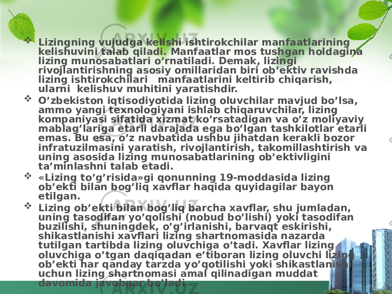  Lizingning vujudga kelishi ishtirokchilar manfaatlarining kelishuvini talab qiladi. Manfaatlar mos tushgan holdagina lizing munosabatlari o’rnatiladi. Demak, lizingi rivojlantirishning asosiy omillaridan biri ob’ektiv ravishda lizing ishtirokchilari manfaatlarini keltirib chiqarish, ularni kelishuv muhitini yaratishdir.  O’zbekiston iqtisodiyotida lizing oluvchilar mavjud bo’lsa, ammo yangi texnologiyani ishlab chiqaruvchilar, lizing kompaniyasi sifatida xizmat ko’rsatadigan va o’z moliyaviy mablag’lariga etarli darajada ega bo’lgan tashkilotlar etarli emas. Bu esa, o’z navbatida ushbu jihatdan kerakli bozor infratuzilmasini yaratish, rivojlantirish, takomillashtirish va uning asosida lizing munosabatlarining ob’ektivligini ta’minlashni talab etadi.  «Lizing to’g’risida»gi qonunning 19-moddasida lizing ob’ekti bilan bog’liq xavflar haqida quyidagilar bayon etilgan.  Lizing ob’ekti bilan bog’liq barcha xavflar, shu jumladan, uning tasodifan yo’qolishi (nobud bo’lishi) yoki tasodifan buzilishi, shuningdek, o’g’irlanishi, barvaqt eskirishi, shikastlanishi xavflari lizing shartnomasida nazarda tutilgan tartibda lizing oluvchiga o’tadi. Xavflar lizing oluvchiga o’tgan daqiqadan e’tiboran lizing oluvchi lizing ob’ekti har qanday tarzda yo’qotilishi yoki shikastlanishi uchun lizing shartnomasi amal qilinadigan muddat davomida javobgar bo’ladi. 