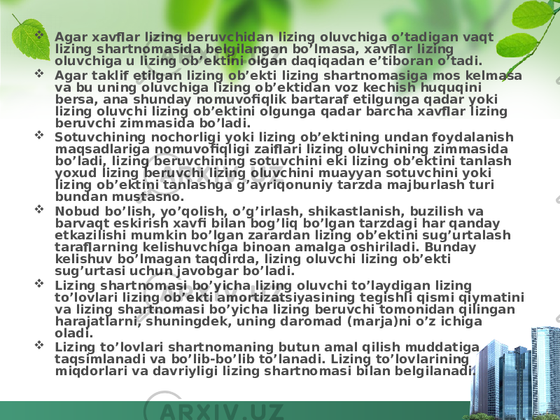  Agar xavflar lizing beruvchidan lizing oluvchiga o’tadigan vaqt lizing shartnomasida belgilangan bo’lmasa, xavflar lizing oluvchiga u lizing ob’ektini olgan daqiqadan e’tiboran o’tadi.  Agar taklif etilgan lizing ob’ekti lizing shartnomasiga mos kelmasa va bu uning oluvchiga lizing ob’ektidan voz kechish huquqini bersa, ana shunday nomuvofiqlik bartaraf etilgunga qadar yoki lizing oluvchi lizing ob’ektini olgunga qadar barcha xavflar lizing beruvchi zimmasida bo’ladi.  Sotuvchining nochorligi yoki lizing ob’ektining undan foydalanish maqsadlariga nomuvofiqligi zaiflari lizing oluvchining zimmasida bo’ladi, lizing beruvchining sotuvchini eki lizing ob’ektini tanlash yoxud lizing beruvchi lizing oluvchini muayyan sotuvchini yoki lizing ob’ektini tanlashga g’ayriqonuniy tarzda majburlash turi bundan mustasno.  Nobud bo’lish, yo’qolish, o’g’irlash, shikastlanish, buzilish va barvaqt eskirish xavfi bilan bog’liq bo’lgan tarzdagi har qanday etkazilishi mumkin bo’lgan zarardan lizing ob’ektini sug’urtalash taraflarning kelishuvchiga binoan amalga oshiriladi. Bunday kelishuv bo’lmagan taqdirda, lizing oluvchi lizing ob’ekti sug’urtasi uchun javobgar bo’ladi.  Lizing shartnomasi bo’yicha lizing oluvchi to’laydigan lizing to’lovlari lizing ob’ekti amortizatsiyasining tegishli qismi qiymatini va lizing shartnomasi bo’yicha lizing beruvchi tomonidan qilingan harajatlarni, shuningdek, uning daromad (marja)ni o’z ichiga oladi.  Lizing to’lovlari shartnomaning butun amal qilish muddatiga taqsimlanadi va bo’lib-bo’lib to’lanadi. Lizing to’lovlarining miqdorlari va davriyligi lizing shartnomasi bilan belgilanadi. 