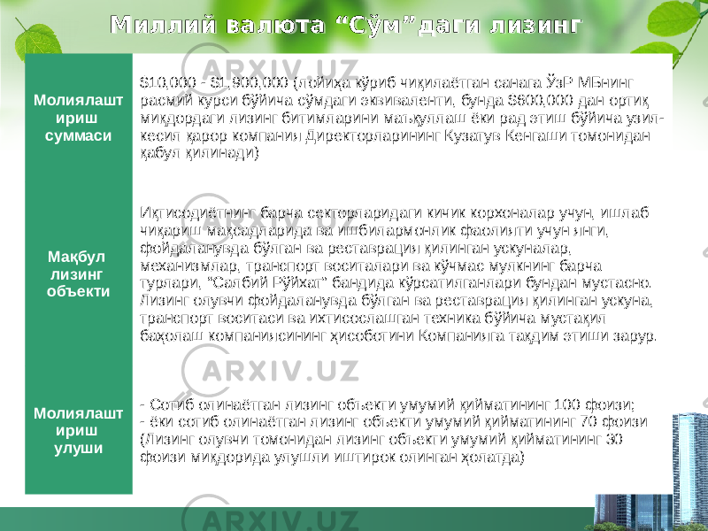 Миллий валюта “Сўм”даги лизинг Молиялашт ириш суммаси $10,000 - $1,900,000 (лойиҳа кўриб чиқилаётган санага ЎзР МБнинг расмий курси бўйича сўмдаги эквиваленти, бунда $600,000 дан ортиқ миқдордаги лизинг битимларини маъқуллаш ёки рад этиш бўйича узил- кесил қарор компания Директорларининг Кузатув Кенгаши томонидан қабул қилинади) Мақбул лизинг объекти Иқтисодиётнинг барча секторларидаги кичик корхоналар учун, ишлаб чиқариш мақсадларида ва ишбилармонлик фаолияти учун янги, фойдаланувда бўлган ва реставрация қилинган ускуналар, механизмлар, транспорт воситалари ва кўчмас мулкнинг барча турлари, “Салбий Рўйхат” бандида кўрсатилганлари бундан мустасно. Лизинг олувчи фойдаланувда бўлган ва реставрация қилинган ускуна, транспорт воситаси ва ихтисослашган техника бўйича мустақил баҳолаш компаниясининг ҳисоботини Компанияга тақдим этиши зарур. Молиялашт ириш улуши - Сотиб олинаётган лизинг объекти умумий қийматининг 100 фоизи; - ёки сотиб олинаётган лизинг объекти умумий қийматининг 70 фоизи (Лизинг олувчи томонидан лизинг объекти умумий қийматининг 30 фоизи миқдорида улушли иштирок олинган ҳолатда)563336 