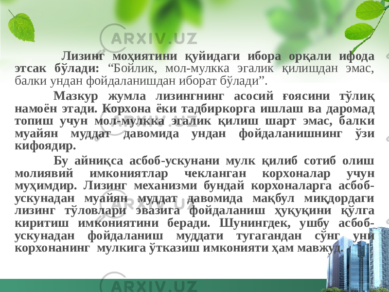  Лизинг моҳиятини қуйидаги ибора орқали ифода этсак бўлади: “Бойлик, мол-мулкка эгалик қилишдан эмас, балки ундан фойдаланишдан иборат бўлади”. Мазкур жумла лизингнинг асосий ғоясини тўлиқ намоён этади. Корхона ёки тадбиркорга ишлаш ва даромад топиш учун мол-мулкка эгалик қилиш шарт эмас, балки муайян муддат давомида ундан фойдаланишнинг ўзи кифоядир. Бу айниқса асбоб-ускунани мулк қилиб сотиб олиш молиявий имкониятлар чекланган корхоналар учун муҳимдир. Лизинг механизми бундай корхоналарга асбоб- ускунадан муайян муддат давомида мақбул миқдордаги лизинг тўловлари эвазига фойдаланиш ҳуқуқини қўлга киритиш имкониятини беради. Шунингдек, ушбу асбоб- ускунадан фойдаланиш муддати тугагандан сўнг уни корхонанинг мулкига ўтказиш имконияти ҳам мавжуд. 