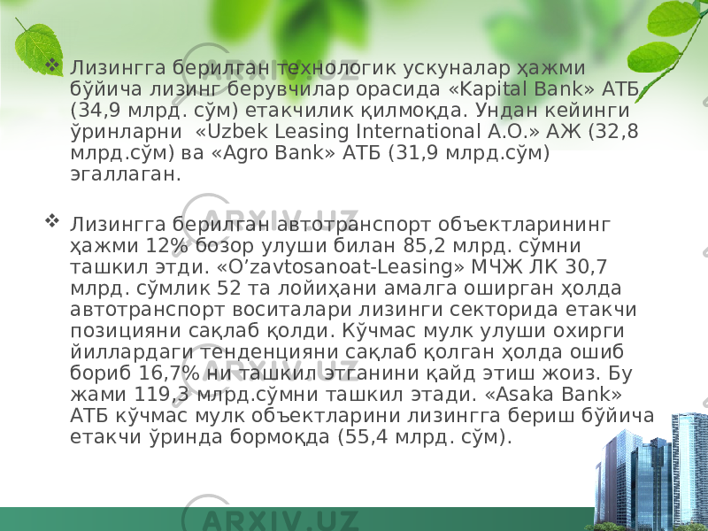  Лизингга берилган технологик ускуналар ҳажми бўйича лизинг берувчилар орасида «Kapital Bank» АТБ (34,9 млрд. сўм) етакчилик қилмоқда. Ундан кейинги ўринларни  «Uzbek Leasing International A.O.» АЖ (32,8 млрд.сўм) ва «Agro Bank» АТБ (31,9 млрд.сўм) эгаллаган.    Лизингга берилган автотранспорт объектларининг ҳажми 12% бозор улуши билан 85,2 млрд. сўмни ташкил этди. «O’zavtosanoat-Leasing» МЧЖ ЛК 30,7 млрд. сўмлик 52 та лойиҳани амалга оширган ҳолда автотранспорт воситалари лизинги секторида етакчи позицияни сақлаб қолди. Кўчмас мулк улуши охирги йиллардаги тенденцияни сақлаб қолган ҳолда ошиб бориб 16,7% ни ташкил этганини қайд этиш жоиз. Бу жами 119,3 млрд.сўмни ташкил этади. «Asaka Bank» АТБ кўчмас мулк объектларини лизингга бериш бўйича етакчи ўринда бормоқда (55,4 млрд. сўм). 