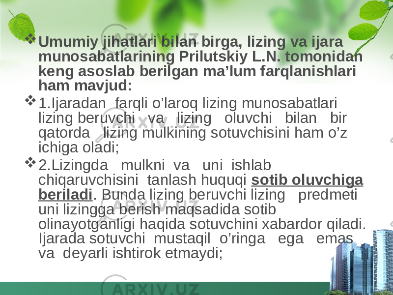  Umumiy jihatlari bilan birga, lizing va ijara munosabatlarining Prilutskiy L.N. tomonidan keng asoslab berilgan ma’lum farqlanishlari ham mavjud:  1.Ijaradan farqli o’laroq lizing munosabatlari lizing beruvchi va lizing oluvchi bilan bir qatorda lizing mulkining sotuvchisini ham o’z ichiga oladi;  2.Lizingda mulkni va uni ishlab chiqaruvchisini tanlash huquqi sotib oluvchiga beriladi . Bunda lizing beruvchi lizing predmeti uni lizingga berish maqsadida sotib olinayotganligi haqida sotuvchini xabardor qiladi. Ijarada sotuvchi mustaqil o’ringa ega emas va deyarli ishtirok etmaydi; 