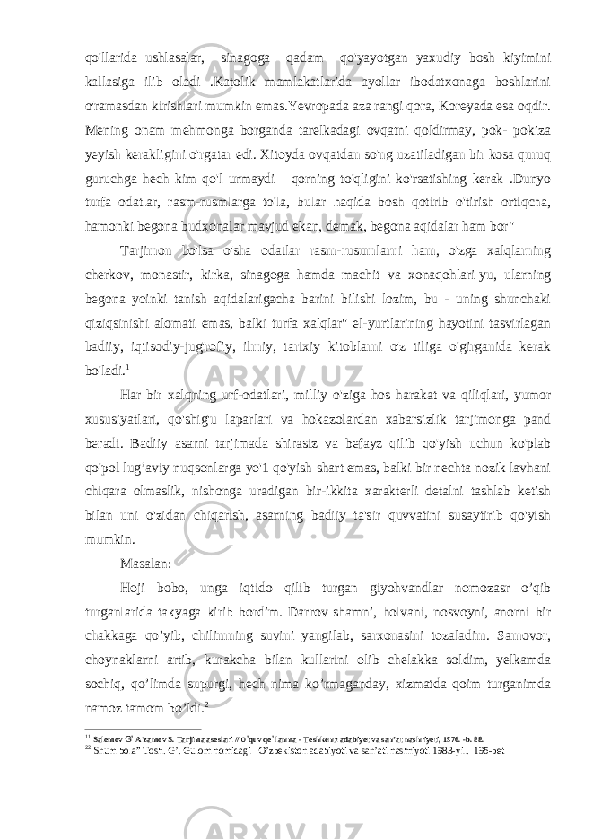 qo&#39;llarida ushlasalar, sinagoga qadam qo&#39;yayotgan yaxudiy bosh kiyimini kallasiga ilib oladi .Katolik mamlakatlarida ayollar ibodatxonaga boshlarini o&#39;ramasdan kirishlari mumkin emas.Yevropada aza rangi qora, Koreyada esa oqdir. Mening onam mehmonga borganda tarelkadagi ovqatni qoldirmay, pok- pokiza yeyish kerakligini o&#39;rgatar edi. Xitoyda ovqatdan so&#39;ng uzatiladigan bir kosa quruq guruchga hech kim qo&#39;l urmaydi - qorning to&#39;qligini ko&#39;rsatishing kerak .Dunyo turfa odatlar, rasm-rusmlarga to&#39;la, bular haqida bosh qotirib o&#39;tirish ortiqcha, hamonki begona budxonalar mavjud ekan, demak, begona aqidalar ham bor&#34; Tarjimon bo&#39;lsa o&#39;sha odatlar rasm-rusumlarni ham, o&#39;zga xalqlarning cherkov, monastir, kirka, sinagoga hamda machit va xonaqohlari-yu, ularning begona yoinki tanish aqidalarigacha barini bilishi lozim, bu - uning shunchaki qiziqsinishi alomati emas, balki turfa xalqlar&#34; el-yurtlarining hayotini tasvirlagan badiiy, iqtisodiy-jug&#39;rofiy, ilmiy, tarixiy kitoblarni o&#39;z tiliga o&#39;girganida kerak bo&#39;ladi. 1 Har bir xalqning urf-odatlari, milliy o&#39;ziga hos harakat va qiliqlari, yumor xususiyatlari, qo&#39;shig&#39;u laparlari va hokazolardan xabarsizlik tarjimonga pand beradi. Badiiy asarni tarjimada shirasiz va befayz qilib qo&#39;yish uchun ko&#39;plab qo&#39;pol lug’aviy nuqsonlarga yo&#39;1 qo&#39;yish shart emas, balki bir nechta nozik lavhani chiqara olmaslik, nishonga uradigan bir-ikkita xarakterli detalni tashlab ketish bilan uni o&#39;zidan chiqarish, asarning badiiy ta&#39;sir quvvatini susaytirib qo&#39;yish mumkin. Masalan: Hoji bobo, unga iqtido qilib turgan giyohvandlar nomozasr o’qib turganlarida takyaga kirib bordim. Darrov shamni, holvani, nosvoyni, anorni bir chakkaga qo’yib, chilimning suvini yangilab, sarxonasini tozaladim. Samovor, choynaklarni artib, kurakcha bilan kullarini olib chelakka soldim, yelkamda sochiq, qo’limda supurgi, hech nima ko’rmaganday, xizmatda qoim turganimda namoz tamom bo’ldi. 2 1 1 Salomov G’ A&#39;zamov S. Tarjima asoslari // o’ quv qo ’l lanma - Toshkent: adabiyot va san’at nashriyoti, 1976. -b. 88. 2 2 Shum bola” Tosh. G’. Gulom nomidagi O’zbekiston adabiyoti va san’ati nashriyoti 1983-yil. 195-bet 