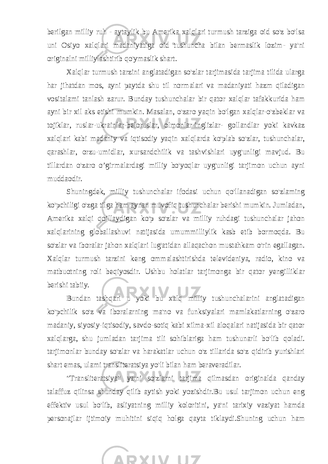 berilgan milliy ruh - aytaylik bu Amerika xalqlari turmush tarziga oid so&#39;z bo&#39;lsa uni Osiyo xalqlari madaniyatiga oid tushuncha bilan bermaslik lozim- ya&#39;ni originalni milliylashtirib qo&#39;ymaslik shart. Xalqlar turmush tarzini anglatadigan so&#39;zlar tarjimasida tarjima tilida ularga har jihatdan mos, ayni paytda shu til normalari va madaniyati hazm qiladigan vositalami tanlash zarur. Bunday tushunchalar bir qator xalqlar tafakkurida ham ayni bir xil aks etishi mumkin. Masalan, o&#39;zaro yaqin bo&#39;lgan xalqlar-o&#39;zbeklar va tojiklar, ruslar-ukrainlar-beloruslar, olmonlar-inglizlar- gollandlar yoki kavkaz xalqlari kabi madaniy va iqtisodiy yaqin xalqlarda ko&#39;plab so&#39;zlar, tushunchalar, qarashlar, orzu-umidlar, xursandchilik va tashvishlari uyg&#39;unligi mavjud. Bu tillardan o&#39;zaro o’girmalardagi milliy bo&#39;yoqlar uyg&#39;unligi tarjimon uchun ayni muddaodir. Shuningdek, milliy tushunchalar ifodasi uchun qo&#39;llanadigan so&#39;zlaming ko&#39;pchiligi o&#39;zga tilga ham aynan muvofiq tushunchalar berishi mumkin. Jumladan, Amerika xalqi qo’llaydigan ko&#39;p so&#39;zlar va milliy ruhdagi tushunchalar jahon xalqlarining globallashuvi natijasida umummilliylik kasb etib bormoqda. Bu so&#39;zlar va iboralar jahon xalqlari lug&#39;atidan allaqachon mustahkam o&#39;rin egallagan. Xalqlar turmush tarzini keng ommalashtirishda televideniya, radio, kino va matbuotning roli beqiyosdir. Ushbu holatlar tarjimonga bir qator yengilliklar berishi tabiiy. Bundan tashqari u yoki bu xalq milliy tushunchalarini anglatadigan ko&#39;pchilik so&#39;z va iboralarning ma&#39;no va funksiyalari mamlakatlarning o&#39;zaro madaniy, siyosiy-iqtisodiy, savdo-sotiq kabi xilma-xil aloqalari natijasida bir qator xalqlarga, shu jumladan tarjima tili sohiblariga ham tushunarli bo&#39;lib qoladi. tarjimonlar bunday so&#39;zlar va harakatlar uchun o&#39;z tillarida so&#39;z qidirib yurishlari shart emas, ulami transliteratsiya yo&#39;li bilan ham beraveradilar. &#34;Transliteratsiya&#34; ya&#39;ni so&#39;zlarni tarjima qilmasdan originalda qanday talaffuz qilinsa shunday qilib aytish yoki yozishdir.Bu usul tarjimon uchun eng effektiv usul bo&#39;lib, asliyatning milliy koloritini, ya&#39;ni tarixiy vaziyat hamda personajlar ijtimoiy muhitini siqiq holga qayta tiklaydi.Shuning uchun ham 