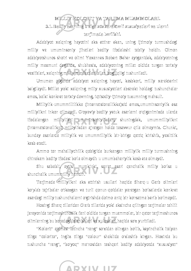  MILLIY KOLORIT VA TARJIMA MUAMMOLARI. 3.1. Badiiy asarning o&#39;ziga xos xarakterli xususiyatlari va ularni tarjimada berilishi. Adabiyot xalqning hayotini aks ettirar ekan, uning ijtimoiy turmushdagi milliy va umuminsoniy jihatlari badiiy ifodalashi tabiiy holdir. Olmon adabiyotshunos shoiri va olimi Yoxannes Robert Beher aytganidek, adabiyotning milliy mazmuni deganda, shubhasiz, adabiyotning millat oldida turgan tarixiy vazifalari, xalqning milliy manfaatlari bilan bog&#39;liqligi tushuniladi. Umuman olganda adabiyot xalqning hayoti, kasbkori, milliy xarakterini belgilaydi. Millat yoki xalqning miliy xususiyatlari abstrakt holdagi tushunchalar emas, balki konkret tarixiy davrning, iqtisodiy-ijtimoiy tuzumning mahsuli. Milliylik-umummillilikka (internatsionallikka)zid emas,umuminsoniylik esa milliylikni inkor qilmaydi. G&#39;oyaviy-badiiy yetuk asarlarni o&#39;qiganimizda ularda ifodalangan milliylikni umuminsoniylikdan, shuningdek, umummilliylikni (internatsionallikni) milliylikdan ajratgan holda tasavvur qila olmaymiz. Chunki, bunday asarlarda milliylik va umummilliylik bir-biriga qattiq kirishib, yaxlitlik kasb etadi. Ammo tor mahalliychilik qobig&#39;ida burkangan milliylik milliy turmushning chinakam badiiy ifodasi bo&#39;la olmaydi: u umumbahariylik kasb eta olmaydi. Shu sababli, aytish mumkinki, san&#39;at asari qanchalik milliy bo&#39;lsa u shunchalik umummilliy hamdir. Tarjimada milliylikni aks ettirish usullari haqida Sharq-u Garb olimlari ko&#39;plab tajribalar o&#39;tkazgan va turli qonun-qoidalar yaratgan bo&#39;lsalarda konkret asardagi milliy tushunchalarni o&#39;girishda doimo aniq bir ko&#39;rsatma berib bo&#39;lmaydi. Hozirgi Sharq tillaridan G&#39;arb tillarida yoki aksincha qilingan tarjimalar tahlili jarayonida tarjimashunoslik fani oldida turgan muammolar, bir qator tarjimashunos olimlarning bu boradagi izlanishlari va xulosalari haqida so&#39;z yuritiladi. &#34;Kolorit&#34; atamasi lotincha &#34;rang&#34; so&#39;zidan olingan bo&#39;lib, keyinchalik italyan tiliga &#34;colorito&#34;, ingliz tiliga &#34;colour&#34; shaklida o&#39;zlashib kirgan. Hozirda bu tushuncha &#34;rang&#34;, &#34;bo&#39;yoq&#34; ma&#39;nosidan tashqari badiiy adabiyotda &#34;xususiyat&#34; 