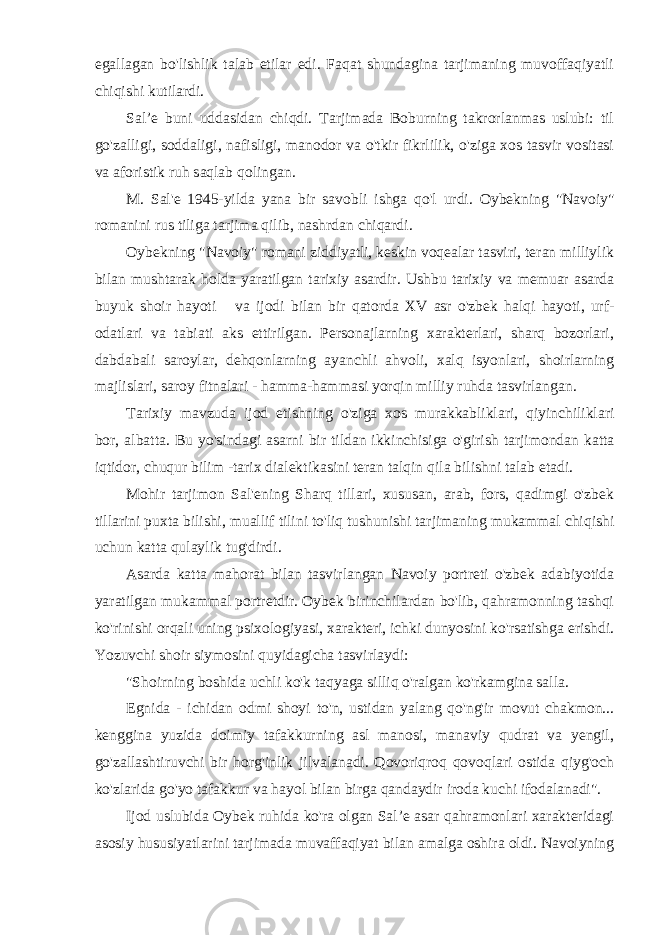 egallagan bo&#39;lishlik talab etilar edi. Faqat shundagina tarjimaning muvoffaqiyatli chiqishi kutilardi. Sal’e buni uddasidan chiqdi. Tarjimada Boburning takrorlanmas uslubi: til go&#39;zalligi, soddaligi, nafisligi, manodor va o&#39;tkir fikrlilik, o&#39;ziga xos tasvir vositasi va aforistik ruh saqlab qolingan. M. Sal&#39;e 1945-yilda yana bir savobli ishga qo&#39;l urdi. Oybekning &#34;Navoiy&#34; romanini rus tiliga tarjima qilib, nashrdan chiqardi. Oybekning &#34;Navoiy&#34; romani ziddiyatli, keskin voqealar tasviri, teran milliylik bilan mushtarak holda yaratilgan tarixiy asardir. Ushbu tarixiy va memuar asarda buyuk shoir hayoti va ijodi bilan bir qatorda XV asr o&#39;zbek halqi hayoti, urf- odatlari va tabiati aks ettirilgan. Personajlarning xarakterlari, sharq bozorlari, dabdabali saroylar, dehqonlarning ayanchli ahvoli, xalq isyonlari, shoirlarning majlislari, saroy fitnalari - hamma-hammasi yorqin milliy ruhda tasvirlangan. Tarixiy mavzuda ijod etishning o&#39;ziga xos murakkabliklari, qiyinchiliklari bor, albatta. Bu yo&#39;sindagi asarni bir tildan ikkinchisiga o&#39;girish tarjimondan katta iqtidor, chuqur bilim -tarix dialektikasini teran talqin qila bilishni talab etadi. Mohir tarjimon Sal&#39;ening Sharq tillari, xususan, arab, fors, qadimgi o&#39;zbek tillarini puxta bilishi, muallif tilini to&#39;liq tushunishi tarjimaning mukammal chiqishi uchun katta qulaylik tug&#39;dirdi. Asarda katta mahorat bilan tasvirlangan Navoiy portreti o&#39;zbek adabiyotida yaratilgan mukammal portretdir. Oybek birinchilardan bo&#39;lib, qahramonning tashqi ko&#39;rinishi orqali uning psixologiyasi, xarakteri, ichki dunyosini ko&#39;rsatishga erishdi. Yozuvchi shoir siymosini quyidagicha tasvirlaydi: &#34;Shoirning boshida uchli ko&#39;k taqyaga silliq o&#39;ralgan ko&#39;rkamgina salla. Egnida - ichidan odmi shoyi to&#39;n, ustidan yalang qo&#39;ng&#39;ir movut chakmon... kenggina yuzida doimiy tafakkurning asl manosi, manaviy qudrat va yengil, go&#39;zallashtiruvchi bir horg&#39;inlik jilvalanadi. Qovoriqroq qovoqlari ostida qiyg&#39;och ko&#39;zlarida go&#39;yo tafakkur va hayol bilan birga qandaydir iroda kuchi ifodalanadi&#34;. Ijod uslubida Oybek ruhida ko&#39;ra olgan Sal’e asar qahramonlari xarakteridagi asosiy hususiyatlarini tarjimada muvaffaqiyat bilan amalga oshira oldi. Navoiyning 