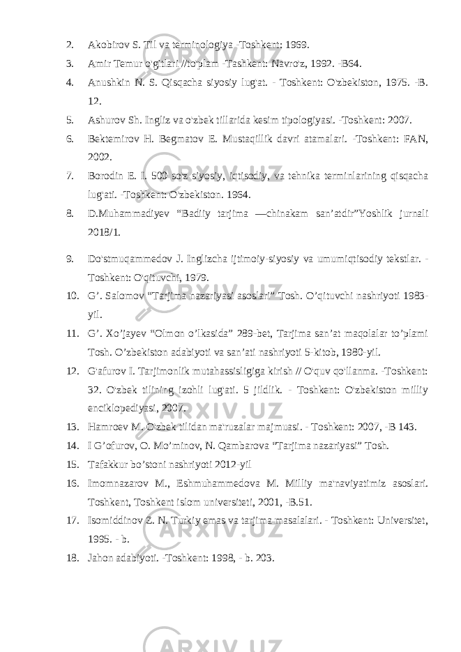 2. Akobirov S. Til va terminologiya -Toshkent: 1969. 3. Amir Temur o&#39;gitlari //to&#39;plam -Tashkent: Navro&#39;z, 1992. -B64. 4. Anushkin N. S. Qisqacha siyosiy lug&#39;at. - Toshkent: O&#39;zbekiston, 1975. -B. 12. 5. Ashurov Sh. Ingliz va o&#39;zbek tillarida kesim tipologiyasi. -Toshkent: 2007. 6. Bektemirov H. Begmatov E. Mustaqillik davri atamalari. -Toshkent: FAN, 2002. 7. Borodin E. I. 500 so&#39;z siyosiy, iqtisodiy, va tehnika terminlarining qisqacha lug&#39;ati. -Toshkent: O&#39;zbekiston. 1964. 8. D.Muhammadiyev “Badiiy tarjima ―chinakam san’atdir”Yoshlik jurnali 2018/1. 9. Do&#39;stmuqammedov J. Inglizcha ijtimoiy-siyosiy va umumiqtisodiy tekstlar. - Toshkent: O&#39;qituvchi, 1979. 10. G’. Salomov “Tarjima nazariyasi asoslari” Tosh. O’qituvchi nashriyoti 1983- yil. 11. G’. Xo’jayev “Olmon o’lkasida” 289-bet, Tarjima san’at maqolalar to’plami Tosh. O’zbekiston adabiyoti va san’ati nashriyoti 5-kitob, 1980-yil. 12. G&#39;afurov I. Tarjimonlik mutahassisligiga kirish // O&#39;quv qo&#39;llanma. -Toshkent: 32. O&#39;zbek tilining izohli lug&#39;ati. 5 jildlik. - Toshkent: O&#39;zbekiston milliy enciklopediyasi, 2007. 13. Hamroev M. O&#39;zbek tilidan ma&#39;ruzalar majmuasi. - Toshkent: 2007, -B 143. 14. I G’ofurov, O. Mo’minov, N. Qambarova “Tarjima nazariyasi” Tosh. 15. Tafakkur bo’stoni nashriyoti 2012-yil 16. Imomnazarov M., Eshmuhammedova M. Milliy ma&#39;naviyatimiz asoslari. Toshkent, Toshkent islom universiteti, 2001, -B.51. 17. Isomiddinov Z. N. Turkiy emas va tarjima masalalari. - Toshkent: Universitet, 1995. - b. 18. Jahon adabiyoti. -Toshkent: 1998, - b. 203. 